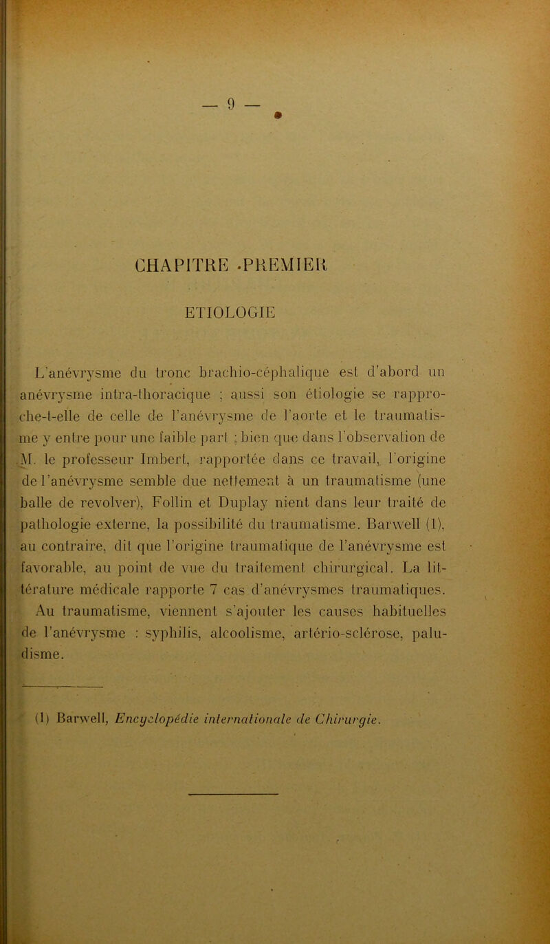 CHAPITRE .PREMIER ETIOLOGIE L’anévrysme du tronc brachio-céphalique est d’abord un anévrysme intra-thoracique ; aussi son étiologie se rappro- che-t-elle de celle de l’anévrysme de l'aorte et le traumatis- me y entre pour une faible part bien que dans l'observation de M. le professeur Imbert, rapportée dans ce travail,, l’origine de l’anévrysme semble due nettement à un traumatisme (une balle de revolver), Follin et Duplay nient dans leur traité de pathologie externe, la possibilité du traumatisme. Barwell (1), au contraire, dit que l’origine traumatique de l’anévrysme est favorable, au point de vue du traitement chirurgical. La lit- térature médicale rapporte 7 cas d’anévrysmes traumatiques. Au traumatisme, viennent s’ajouter les causes habituelles de l’anévrysme : syphilis, alcoolisme, artério-sclérose, palu- disme.