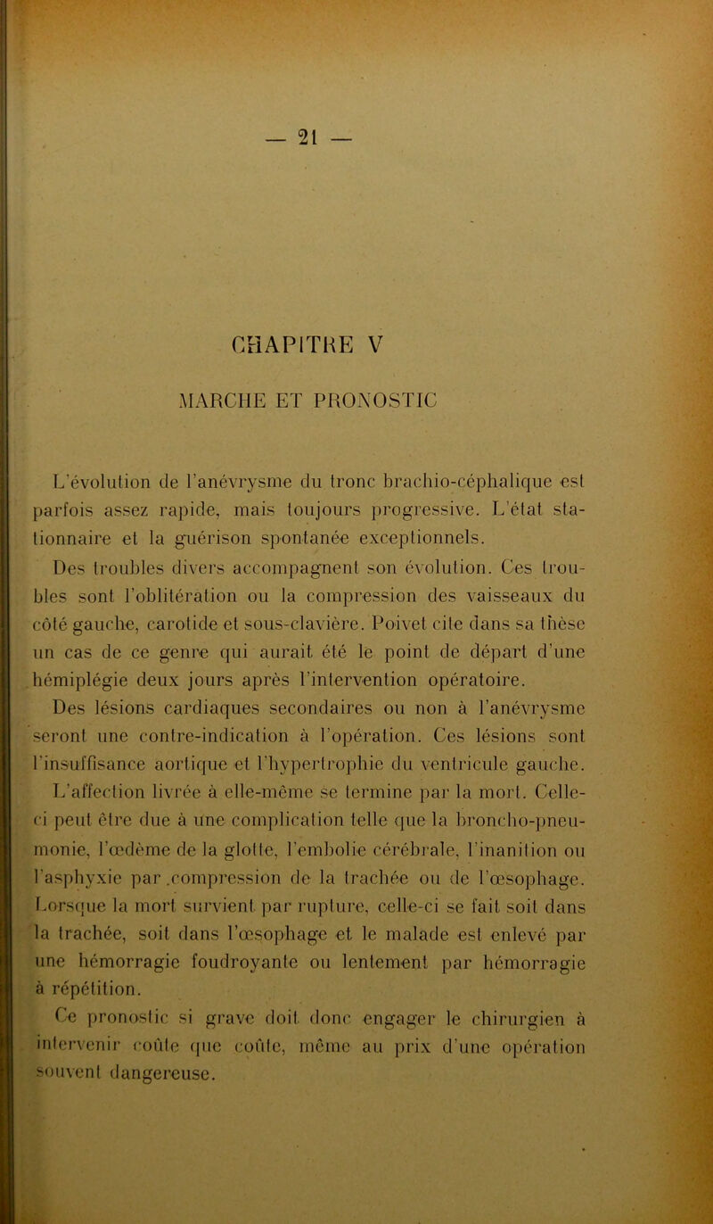 CHAPITRE V MARCHE ET PRONOSTIC L'évolution de l’anévrysme du tronc brachio-céphalique est parfois assez rapide, mais toujours progressive. L’état sta- tionnaire et la guérison spontanée exceptionnels. Des troubles divers accompagnent son évolution. Ces trou- bles sont l’oblitération ou la compression des vaisseaux du côté gauche, carotide et sous-clavière. Poivet cite dans sa thèse un cas de ce genre qui aurait été le point de départ d’une hémiplégie deux jours après l’intervention opératoire. Des lésions cardiaques secondaires ou non à l’anévrysme seront une contre-indication à l’opération. Ces lésions sont l'insuffisance aortique et l'hypertrophie du ventricule gauche. L’affection livrée à elle-même se termine par la mort. Celle- ci peut être due à une complication telle que la broncho-pneu- monie, l’œdème de la glotte, l’embolie cérébrale, l'inanition ou l’asphyxie par .compression de la trachée ou de l’œsophage. Lorsque la mort survient, par rupture, celle-ci se fait soit dans la trachée, soit dans l’œsophage et le malade est enlevé par une hémorragie foudroyante ou lentement par hémorragie à répétition. Ce pronostic si grave doit donc engager le chirurgien à intervenir coûte que coûte, même au prix d’une opération souvent dangereuse.