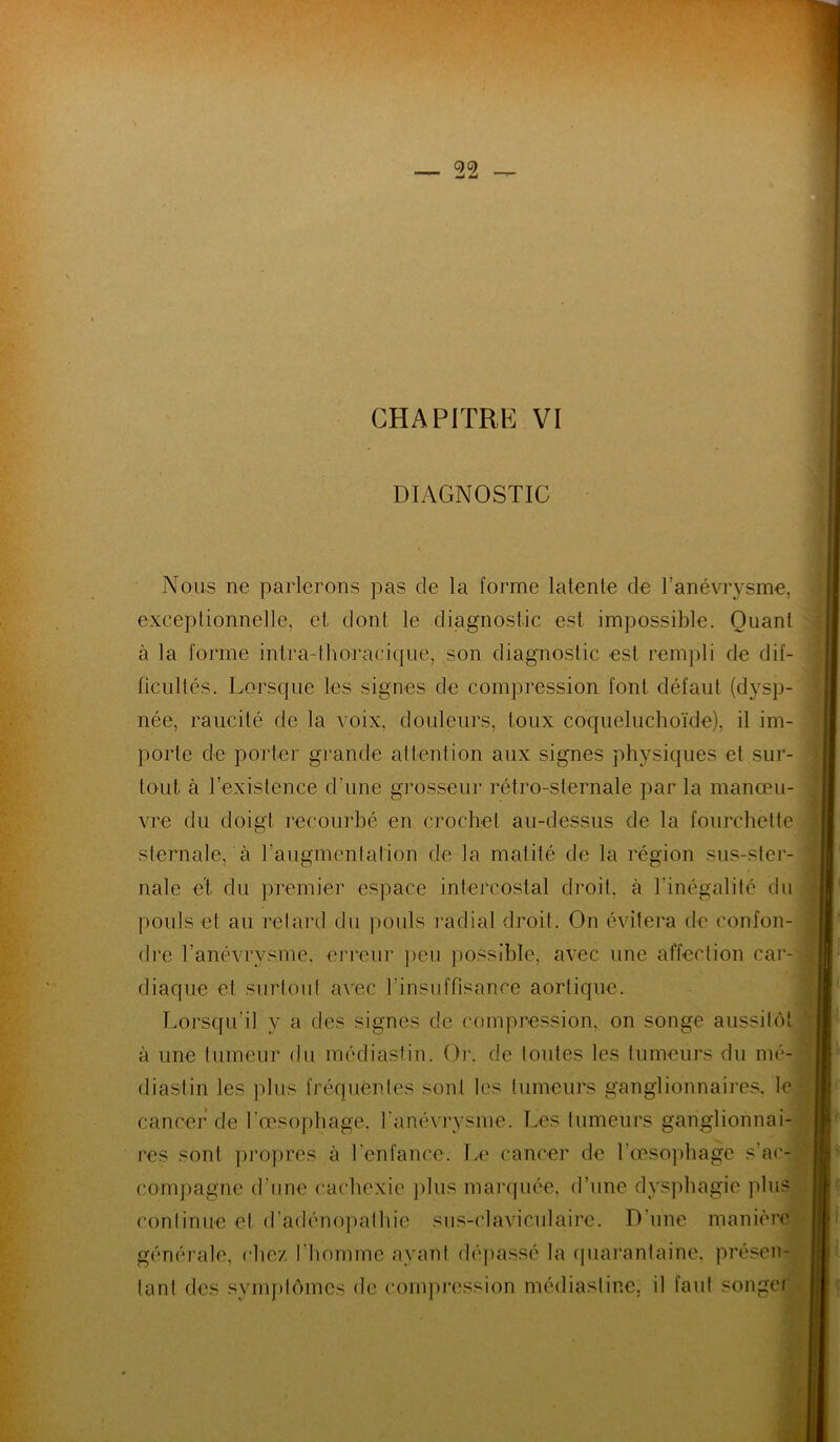 DIAGNOSTIC Nous ne parlerons pas de la forme latente de l’anévrysme, exceptionnelle, et dont le diagnostic est impossible. Quant à la forme intra-thoracique, son diagnostic est rempli de dif- ficultés. Lorsque les signes de compression font défaut (dysp- née, raucité de la voix, douleurs, toux coqueluchoïde), il im- porte de porter grande attention aux signes physiques et sur- tout à l’existence d’une grosseur rétro-sternale par la manœu- vre du doigt recourbé en crochet au-dessus de la fourchette sternale, à l'augmentation de la matité de la région sus-ster- nale et du premier espace intercostal droit, à l’inégalité du pouls et au retard du pouls radial droit. On évitera de confon- dre l’anévrysme, erreur peu possible, avec une affection car- diaque et surtout avec l’insuffisance aortique. Lorsqu'il y a des signes de compression, on songe aussitôt à une tumeur du médiastin. Or. de toutes les tumeurs du mé- dias! in les plus fréquentes sont les tumeurs ganglionnaires, le cancer de l’œsophage, l'anévrysme. Les tumeurs ganglionnai- res sont propres à l'enfance. Le cancer de l’œsophage s'ac- compagne d’une cachexie plus marquée, d’une dysphagie plus continue et d’adénopathie sus-claviculaire. D’une manière générale, chez l’homme avant dépassé la quarantaine, présen- tant des symptômes de compression médiastinc, il faut songer