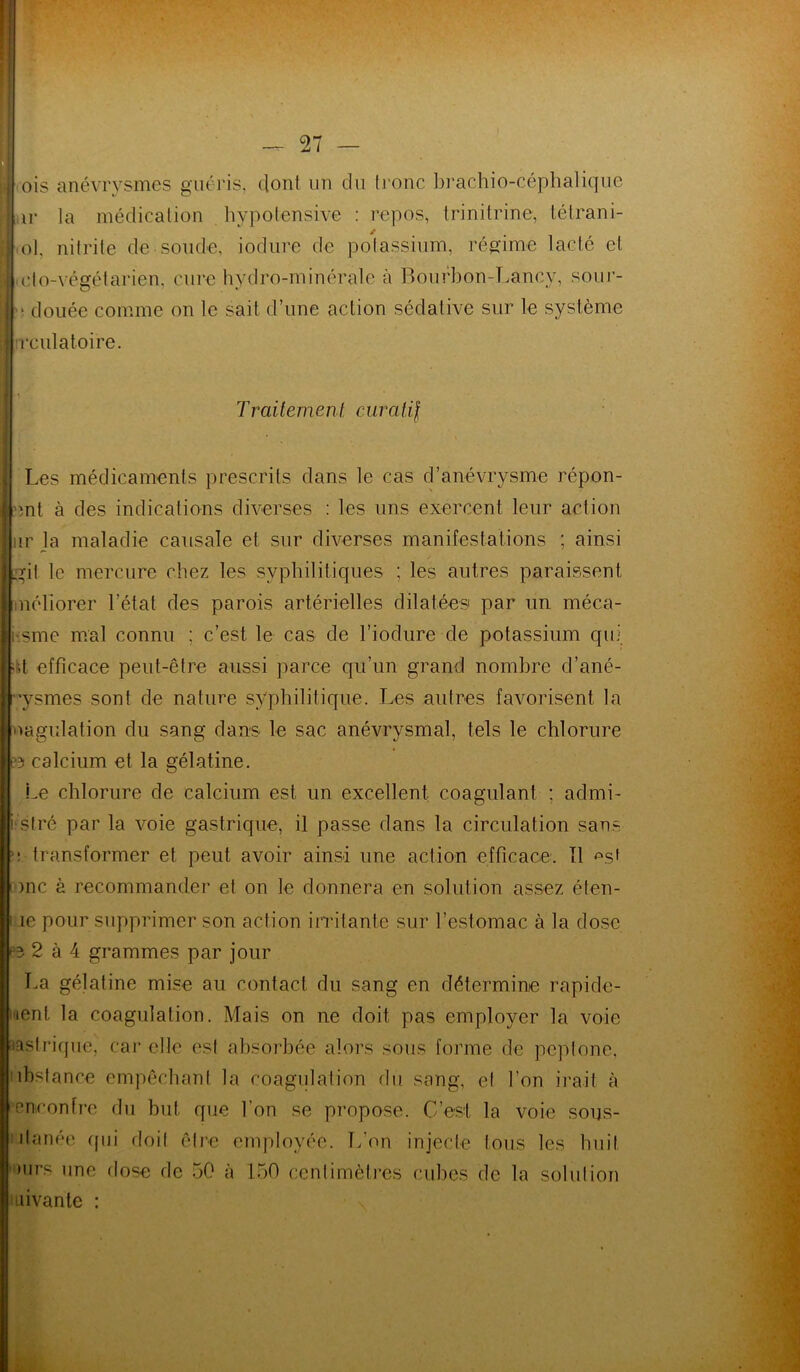 il ois anévrysmes guéris, dont un du tronc brachio-céphalique l u la médication hypotensive : repos, trinitrine, tétrani- 1 ol, nitrite de soude, iodure de potassium, régime lacté cl I do-végétarien, cure hydro-minérale à Bourbon-Lancy, sour- ■ douée comme on le sait d’une action sédative sur le système il rculatoire. Traitement curatif Les médicaments prescrits dans le cas d’anévrysme répon- lent à des indications diverses : les uns exercent leur action fur la maladie causale et sur diverses manifestations ; ainsi Igit le mercure chez les syphilitiques : les autres paraissent néliorer l’état des parois artérielles dilatées par un méca- i-.sme mal connu ; c’est le cas de l’iodure de potassium qui «;t efficace peut-être aussi parce qu’un grand nombre d’ané- ”ysmes sont de nature syphilitique. Les autres favorisent la | oagulation du sang dans le sac anévrysmal, tels le chlorure te> calcium et la gélatine. Le chlorure de calcium est un excellent coagulant : admi- i stré par la voie gastrique, il passe dans la circulation sans e transformer et peut avoir ainsi une action efficace. Tl <\sf i )nc à recommander et on le donnera en solution assez éten- ; le pour supprimer, son action irritante sur l’estomac à la dose 2 à 4 grammes par jour La gélatine mise au contact du sang en détermine rapide- ment la coagulation. Mais on ne doit pas employer la voie ■lastrique, car elle est absorbée alors sous forme de peptone, ubstance empêchant la coagulation du sang, et l’on irait à 'encontre du but que l'on se propose. C’est la voie sous- ilanée qui doil être employée. L’on injecte tous les huit mrs une dose de 50 à 150 centimètres cubes de la solution suivante :