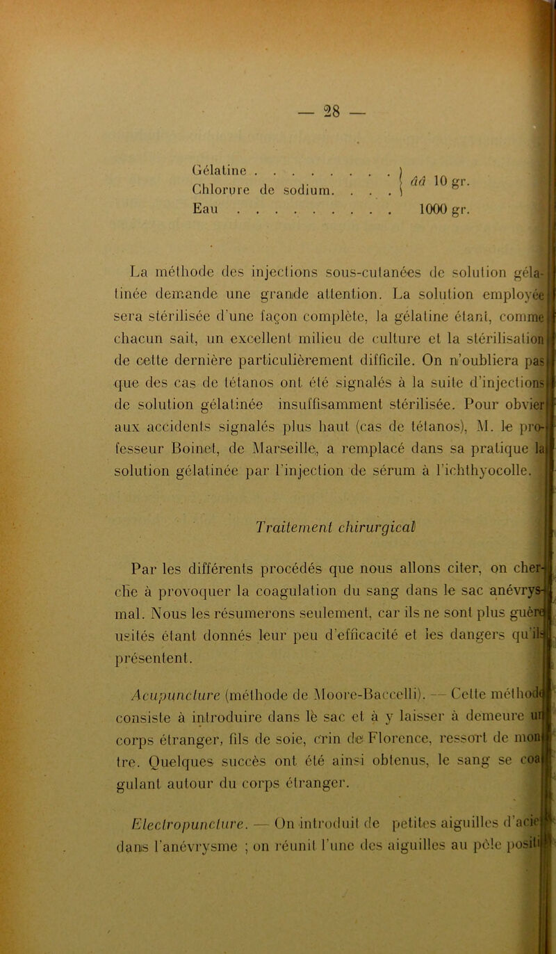 Gélatine Chlorure de sodium. Eau ââ 10 gr. 1000 gr. La méthode des injections sous-cutanées de solution géla- tinée demande une grande attention. La solution employée sera stérilisée cl’une façon complète, la gélatine étant, comme chacun sait, un excellent milieu de culture et la stérilisation de cette dernière particulièrement difficile. On n’oubliera pas que des cas de tétanos ont été signalés à la suite d’injections de solution gélatinée insuffisamment stérilisée. Pour obvier aux accidents signalés plus haut (cas de tétanos), M. le pro- fesseur Boinet, de Marseille, a remplacé dans sa pratique la solution gélatinée par l’injection de sérum à l’ichthyocolle. Traitement chirurgical) Par les différents procédés que nous allons citer, on cher-|J clie à provoquer la coagulation du sang dans le sac anévrys-*| mal. Nous les résumerons seulement, car ils ne sont plus guère I usités étant donnés leur peu d’efficacité et les dangers qu’ils présentent. Acupuncture (méthode de Moore-Baccelli). — Celte méthode consiste à introduire dans lè sac et à y laisser à demeure ur corps étranger, fils de soie, crin de Florence, ressort de mon tre. Quelques succès ont été ainsi obtenus, le sang se coa gulant autour du corps étranger. Eleclropunclure. — On introduit de petites aiguilles d’acit1 dans l’anévrysme ; on réunit l’une des aiguilles au pèle posili