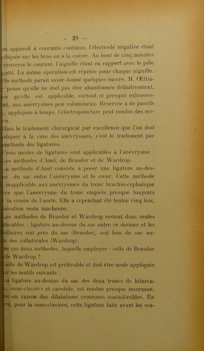 - °29 - 1 n appareil à courants continus, l’électrode négative étant jliquée sur les bras ou à la cuisse. Au bout de cinq minutes j renverse le courant, l'aiguille étant en rapport avec le pôle Igatif. La même opération! est répétée pour chaque aiguille. Itfce méthode paraît avoir donné quelques succès. M. OEttin- pcnse qu’elle ne doit pas être abandonnée définitivement, iis quelle est applicable, surtout et presque exlcusive- nt. aux anévrysmes peu volumineux. Réservée à de pareils L appliquée à temps, l’électropuncture peut rendre des sér- iés. lais le traitement chirurgical par excellence que l’on doit Cliquer à la cure des anévrysmes, c’est le traitement par méthode des ligatures. rois modes de ligatures sont applicables à fanévrysme : ms méthodes d’Anel, de Brasdor et de Wardrop. ..a méthode d’Anel consiste à poser une ligature au-des- ‘S du sac entre l’anévrysme et le cœur. Cette méthode inapplicable aux anévrysmes du tronc brachio-céphalique ce quel l’anévrysme du tronc empiète presque toujours ia crosse de l’aorte. Elle a cependant été tentée cinq fois, aération resta inachevée. .ms méthodes de Brasdor et Wardrop restent donc seules iticables : ligature au-dessus du sac entre ce dernier et les illaires soit près du sac (Brasdor), soit loin du sac au- n des collatérales (Wardrop). >e ces deux méthodes, laquelle employer : celle de Brasdor Je Wardrop ? •elle de! Wardrop est préférable et doit être seule appliquée ir les motifs suivants : -a ligature au-dessus du sac des deux troncs de bifurca- ., sous-clavière et carotide, est rendue presque insurmon- -e en raison des dilatations veineuses considérables. En ce, pour la sous-clavière, cette ligature faite avant les sca-