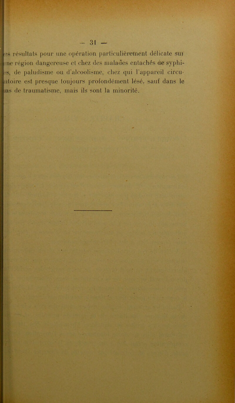 8 es résultats pour une opération particulièrement délicate sui r ne région dangereuse et chez des malades entachés de syphi- j i>s, de paludisme ou d’alcoolisme, chez (jui l’appareil circu- , itoire est presque toujours profondément lésé, sauf dans le as de traumatisme, mais ils sont la minorité.