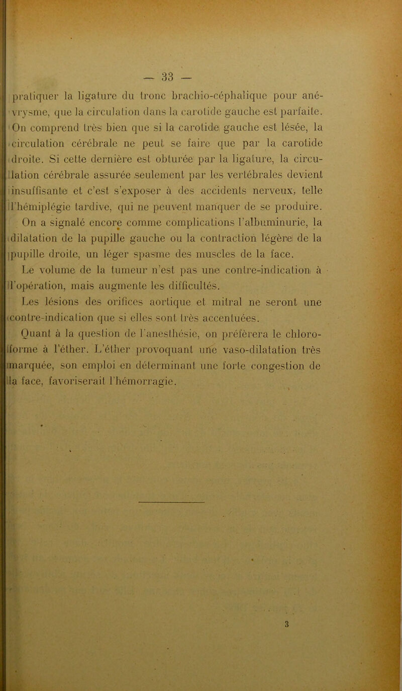 pratiquer la ligature du tronc brachio-céphaîique pour ané- vrysme, que la circulation dans la carotide gauche est parfaite. On comprend très bien que si la carotidei gauche est lésée, la circulation cérébrale ne peut se faire que par la carotide droite. Si cette dernière est obturée par la ligature, la circu- lation cérébrale assurée seulement par les vertébrales devient insuffisante et c’est s’exposer à des accidents nerveux, telle l’hémiplégie tardive, qui ne peuvent manquer de se produire. On a signalé encore comme complications l’albuminurie, la dilatation de la pupille gauche ou la contraction légère! de la pupille droite, un léger spasme des muscles de la face. Le volume de la tumeur n’est pas une contre-indication à d’opération, mais augmente les difficultés. Les lésions des orifices aortique et mitral ne seront une ■ contre-indication que si elles sont très accentuées. Quant à la question de l’anesthésie, on préférera le cliloro- iforme à l’éther. L’éther provoquant une vaso-dilatation très imarquée, son emploi en déterminant une forte congestion de lia face, favoriserait l'hémorragie. 3