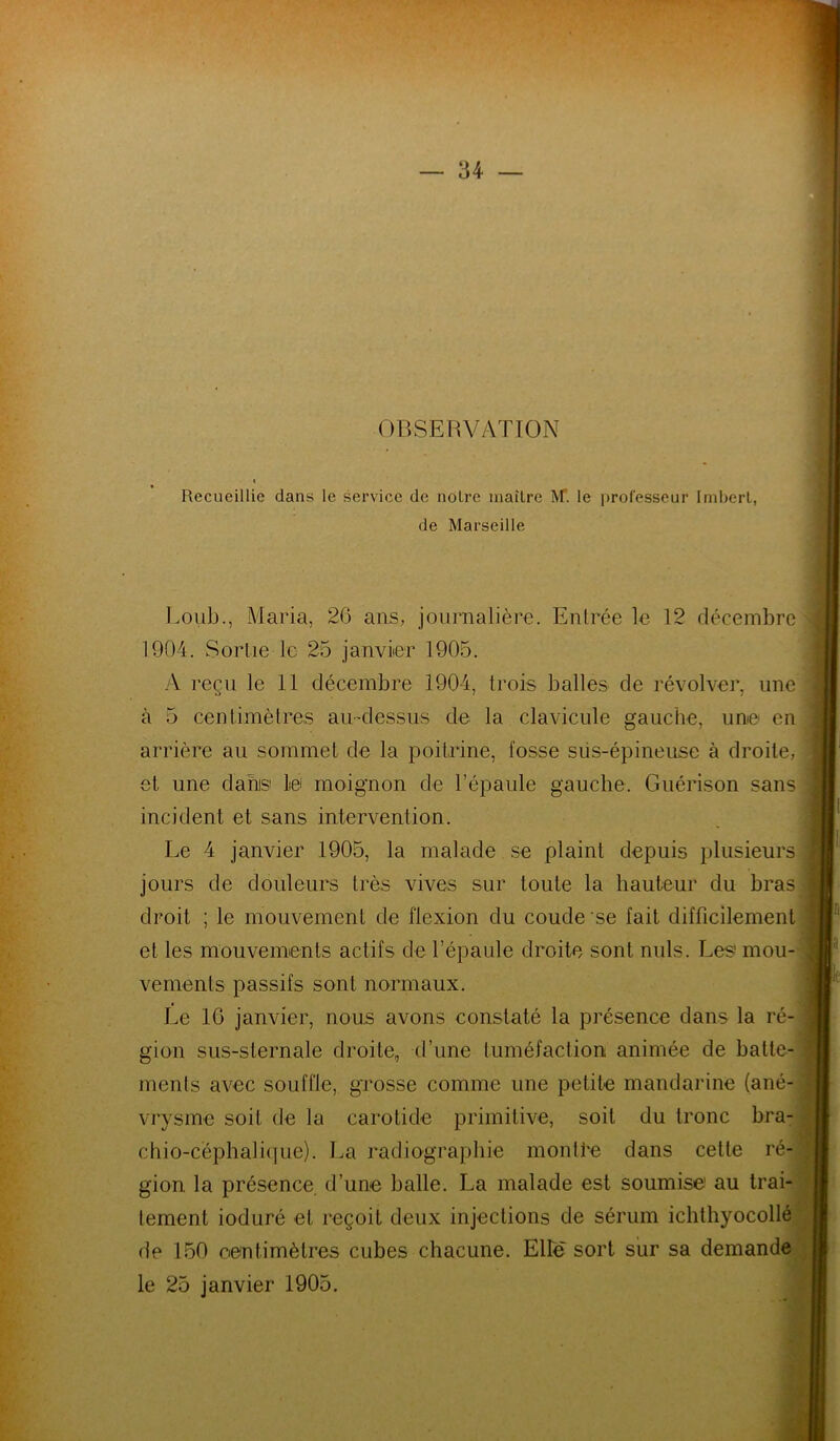 OBSERVATION Recueillie dans le service de noire maître M. le professeur Imbert, de Marseille Loub., Maria, 26 ans, journalière. Entrée le 12 décembre 1904. Sortie le 25 janvier 1905. A reçu le 11 décembre 1904, trois balles de révolver, une à 5 centimètres au-dessus de la clavicule gauche, une en arrière au sommet de la poitrine, fosse sus-épineuse à droite, et une dans le moignon de l’épaule gauche. Guérison sans incident et sans intervention. Le 4 janvier 1905, la malade se plaint depuis plusieurs jours de douleurs très vives sur toute la hauteur du bras droit ; le mouvement de flexion du coude se fait difficilement et les mouvements actifs de l’épaule droite sont nuis. Les mou- vements passifs sont normaux. Le 16 janvier, nous avons constaté la présence dans la ré- gion sus-sternale droite,, d’une tuméfaction animée de batte- ments avec souffle, grosse comme une petite mandarine (ané- vrysme soit de la carotide primitive, soit du tronc bra- chio-céphalique). La radiographie montée dans cette ré- gion la présence d’une balle. La malade est soumise1 au trai- tement ioduré et reçoit deux injections de sérum ichthyocollé de 150 centimètres cubes chacune. Elle sort sur sa demande le 25 janvier 1905.