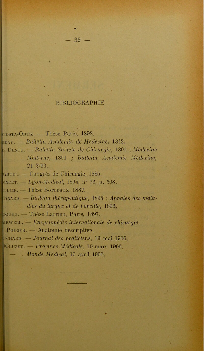 BIBLIOGRAPHIE :osta-Ortiz. — Thèse Paris;, 1892. day. — Bulletin Académie de Médecine, 1842. : Dentu. — Bulletin Société de Chirurgie, 1891 ; Médecine Moderne, 1891 ; Bulletin Académie Médecine, 21 2/93. wrtel. — Congrès de Chirurgie, 1885. mNCEt. — Lyon-Médical, 1894, n° 76, p. 508. i lue. — Thèse Bordeaux, 1882. inard. — Bulletin thérapeutique, 1894 ; Annales des mala- dies du larynx et de l'oreille, 1896. gu eu. — Thèse Larrieu, Paris, 1897. j rwell. — Encyclopédie internationale de chirurgie. Poirier. :— Anatomie descriptive. chard. — Journal des praticiens, 19 mai 1906. 'Cluzet. — Province Médicale, 10 mars 1906. — Monde Médical, 15 avril 1906.
