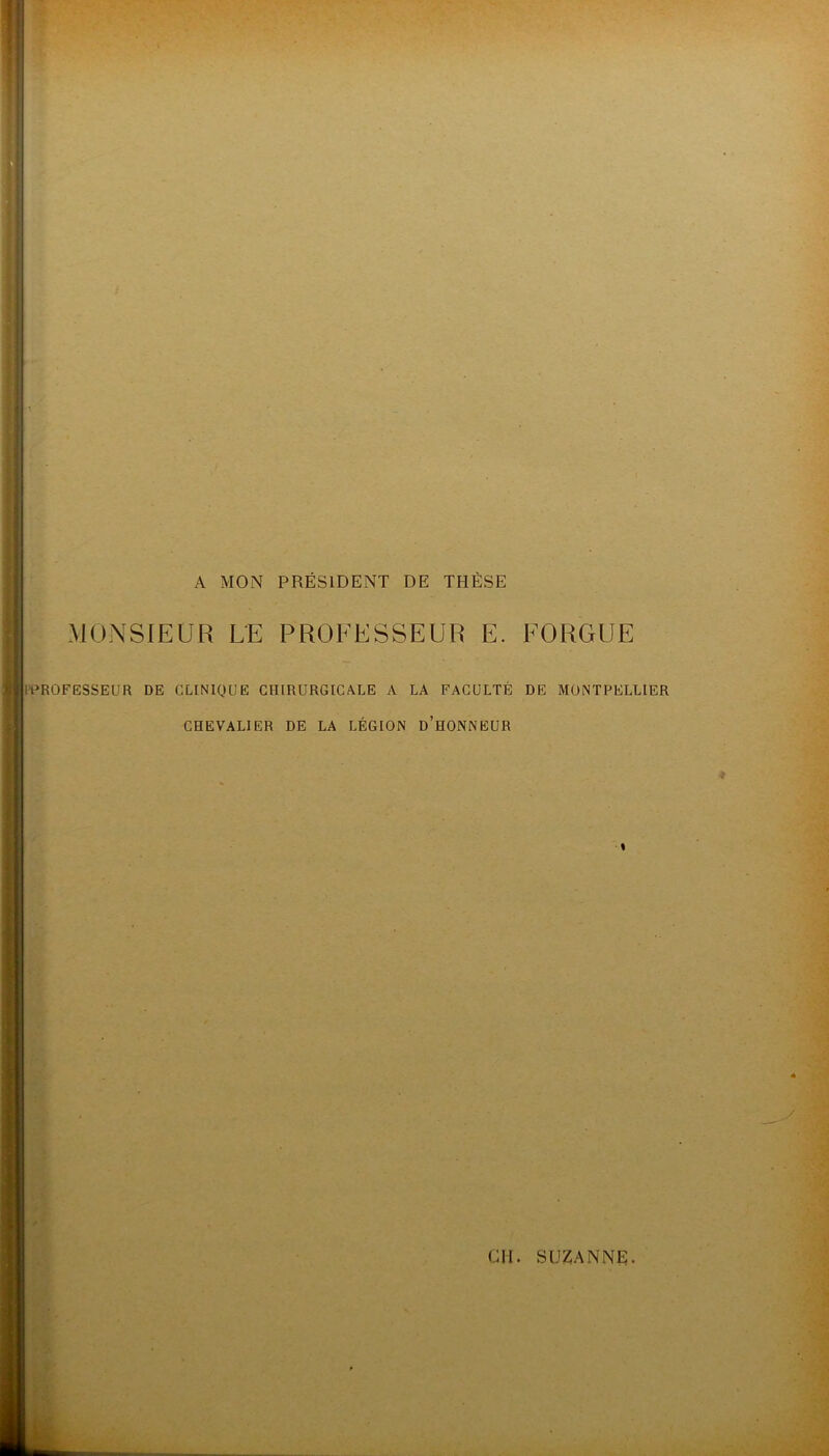 A MON PRÉSIDENT DE THÈSE MONSIEUR LE PROFESSEUR E. FORGUE ll^ROFESSEUR DE CLINIQUE CHIRURGICALE A LA FACULTÉ DE MONTPELLIER CHEVALIER DE LA LÉGION d’hONNEUR % b