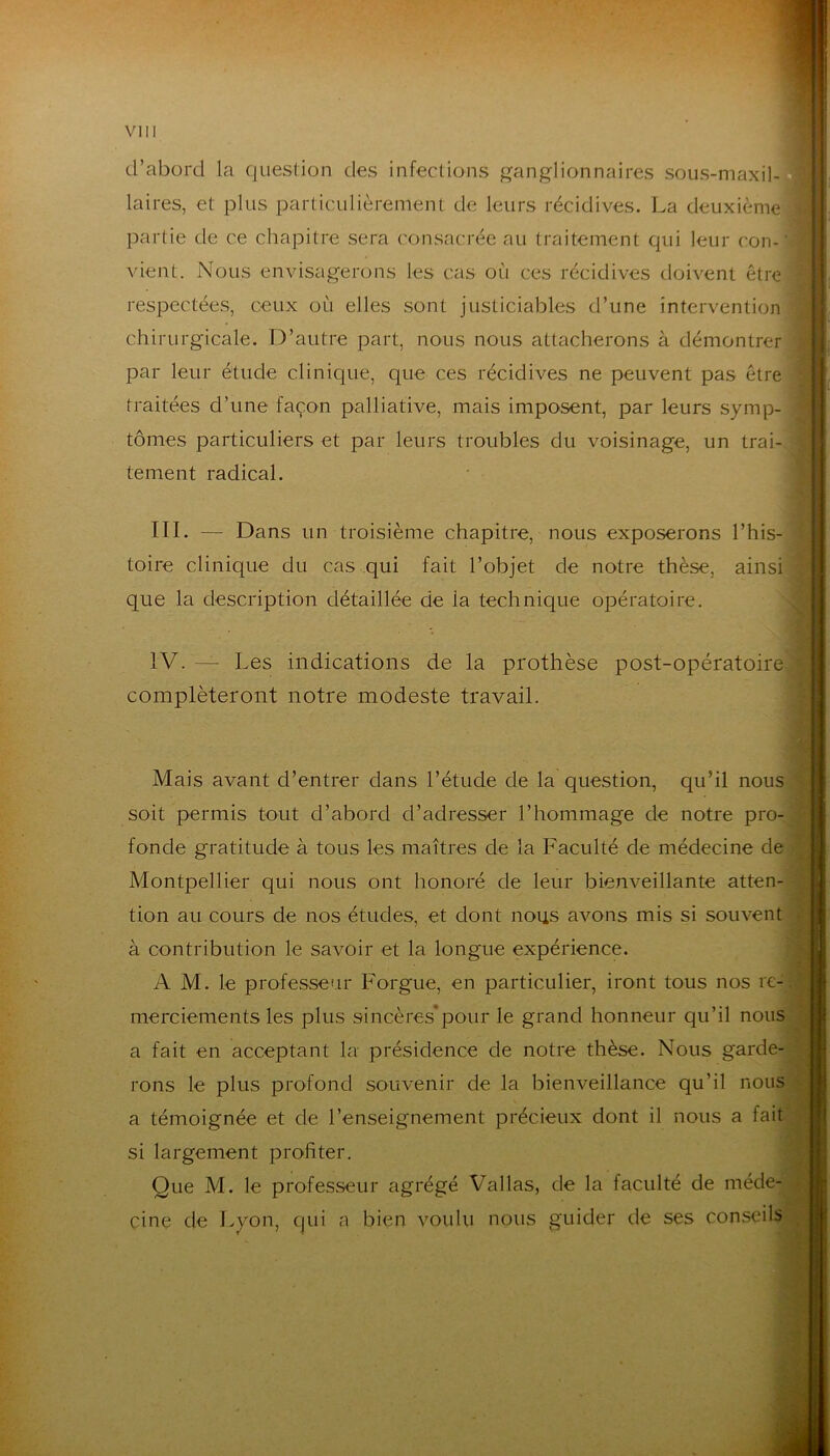 d’abord la question des infections ganglionnaires sous-maxil- laires, et plus particulièrement de leurs récidives. La deuxième partie de ce chapitre sera consacrée au traitement qui leur con-, ; vient. Nous envisagerons les cas où ces récidives doivent être ; respectées, ceux où elles sont justiciables d’une intervention > chirurgicale. D’autre part, nous nous attacherons à démontrer î par leur étude clinique, que ces récidives ne peuvent pas être ! traitées d’une façon palliative, mais imposent, par leurs symp-- tomes particuliers et par leurs troubles du voisinage, un trai- ; tement radical. 1 r III. — Dans un troisième chapitre, nous exposerons l’his-^ toire clinique du cas qui fait l’objet de notre thèse, ainsi que la description détaillée de la technique opératoire. ^ ■ I IV. — Les indications de la prothèse post-opératoire compléteront notre modeste travail. Mais avant d’entrer dans l’étude de la question, qu’il nous soit permis tout d’abord d’adresser l’hommage de notre pro- fonde gratitude à tous les maîtres de la Faculté de médecine de Montpellier qui nous ont honoré de leur bienveillante atten- tion au cours de nos études, et dont nous avons mis si souvent à contribution le savoir et la longue expérience. A M. le professeur Forgue, en particulier, iront tous nos re- merciements les plus sincères*pour le grand honneur qu’il nous a fait en acceptant la présidence de notre thèse. Nous garde- rons le plus profond souvenir de la bienveillance qu’il nous a témoignée et de l’enseignement précieux dont il nous a fait si largement profiter. Que M. le professeur agrégé Vallas, de la faculté de méde- cine de Lyon, qui a bien voulu nous guider de ses conseils