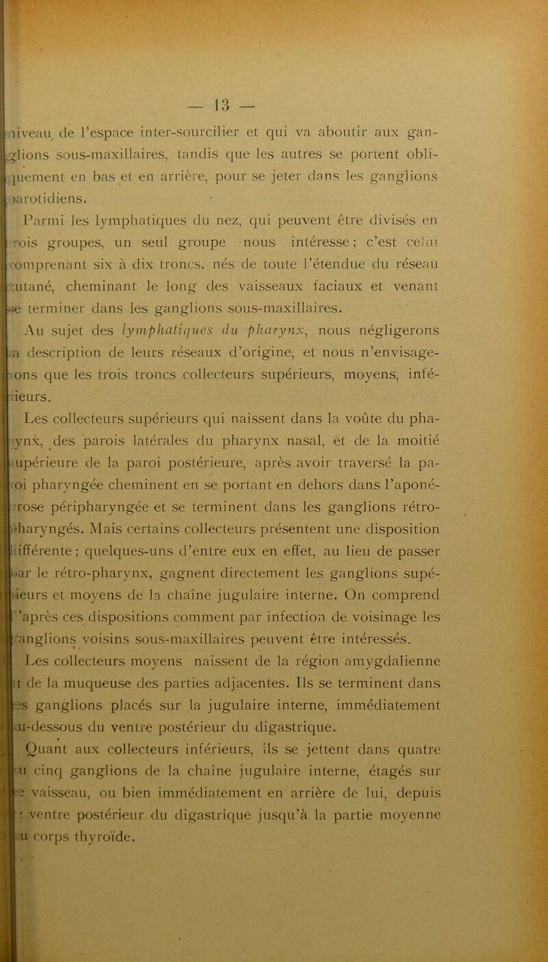 niveau, de l’espace inter-sourcilier et qui va aboutir aux gan- glions sous-maxillaires, tandis que les autres se portent obli- ]uement en bas et en arrière, pour se jeter dans les ganglions jarotidiens. Parmi les lymphatiques du nez, qui peuvent être divisés en rois groupes, un seul groupe nous intéresse; c’est ceiui comprenant six à dix troncs, nés de toute l’étendue du réseau cutané, cheminant le long des vaisseaux faciaux et venant ->e terminer dans les ganglions sous-maxillaires. Au sujet des lymphatiques du pharynx^ nous négligerons a description de leurs réseaux d’origine, et nous n’envisage- rons que les trois troncs collecteurs supérieurs, moyens, infé- lieiirs. Les collecteurs supérieurs C{ui naissent dans la voûte du pha- 'vnx, des parois latérales du pharynx nasal, et de la moitié upérieure de la paroi postérieure, après avoir traversé la pa- oi pharyngée cheminent en se portant en dehors dans î’aponé- Tose péripharyngée et se terminent dans les ganglions rétro- haryngés. Mais certains collecteurs présentent une disposition ifïérente; quelques-uns d’entre eux en effet, au lieu de passer ar le rétro-pharynx, gagnent directement les ganglions supé- rieurs et moyens de la chaîne jugulaire interne. On comprend ’après ces dispositions comment par infection de voisinage les ’anglions voisins sous-maxillaires peuvent être intéressés. Les collecteurs moyens naissent de la région amygdalienne tt de la muqueuse des parties adjacentes. Ils se terminent dans :ts ganglions placés sur la jugulaire interne, immédiatement ru-dessous du ventre postérieur du digastrique. Quant aux collecteurs inférieurs, ils se jettent dans quatre Il cinq ganglions de la chaîne jugulaire interne, étagés sur 3 vaisseau, ou bien immédiatement en arrière de lui, depuis i ventre postérieur du digastrique jusqu’à la partie moyenne U corps thyroïde.