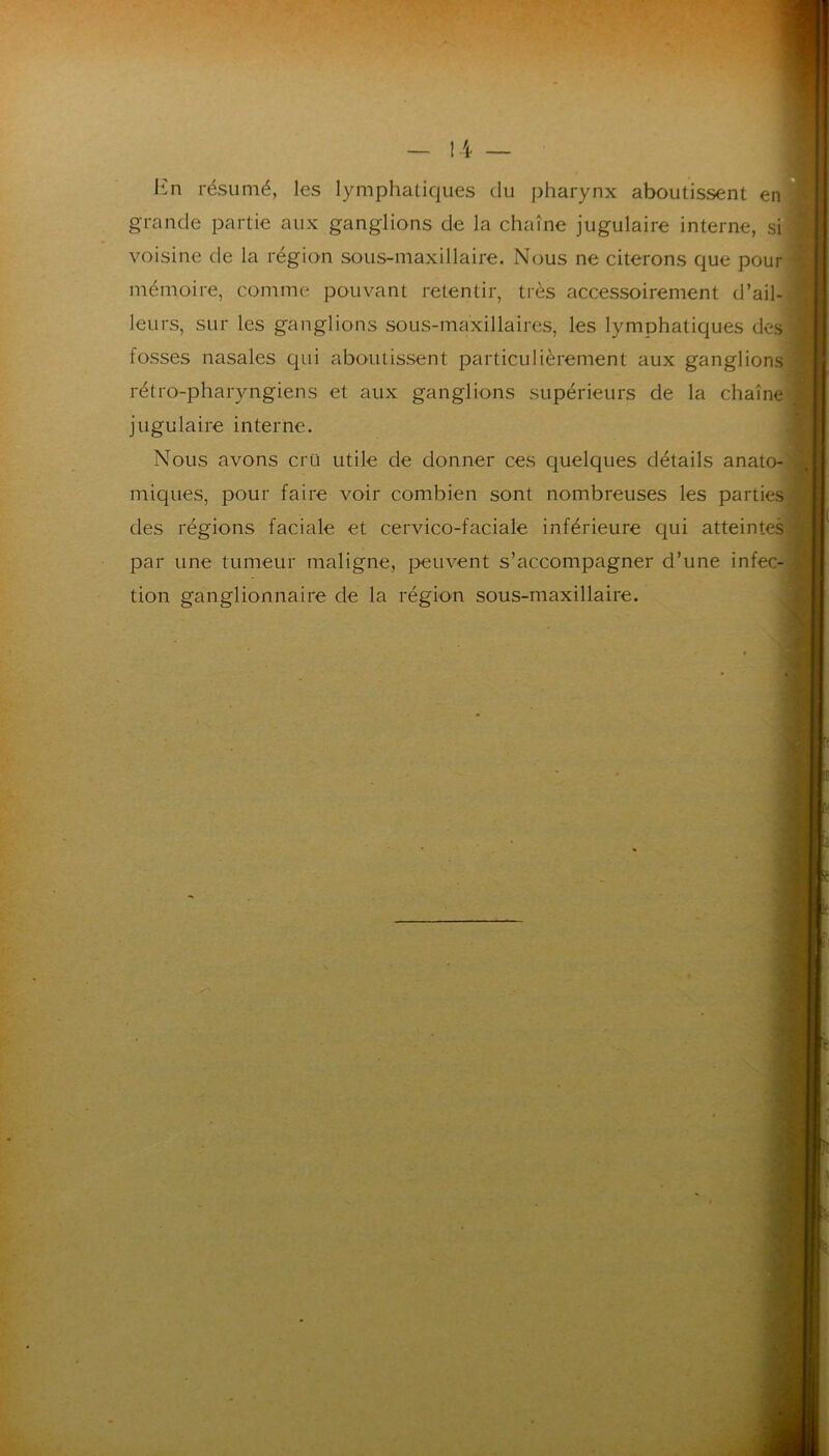 En résumé, les lymphatiques du pharynx aboutissent en] grande partie aux ganglions de la chaîne jugulaire interne, sij voisine de la région sous-maxillaire. Nous ne citerons que pour! mémoire, comme pouvant retentir, très accessoirement d’ail-1 leurs, sur les ganglions sous-maxillaires, les lymphatiques des» fosses nasales qui aboutissent particulièrement aux ganglions rétro-pharyngiens et aux ganglions supérieurs de la chaîne jugulaire interne. Nous avons cru utile de donner ces quelques détails anato-j miques, pour faire voir combien sont nombreuses les parties des régions faciale et cervico-faciale inférieure qui atteintes par une tumeur maligne, peuvent s’accompagner d’une infec- tion ganglionnaire de la région sous-maxillaire.