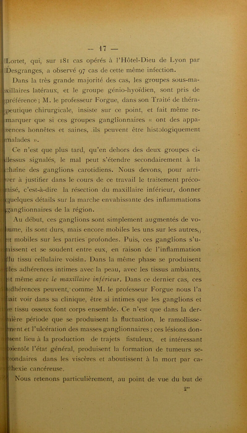 Lortet, qui, sur i8r cas opérés à T Hôtel-Dieu de Lyon par Desgranges, a observé 97 cas de cette même infection. Dans la très grande majorité des cas, les groupes sous-ma- .vdllaires latéraux, et le groupe génio-hyoïdien, sont pris de préférence; M. le professeur Forgue, dans son Traité de théra- peutique chirurgicale, insiste sur ce point, et fait même re- marquer que si ces groupes ganglionnaires « ont des appa- rences honnêtes et saines, ils peuvent être histologiquement malades ». Ce n’est que plus tard, qu’en dehors des deux groupes ci- idessLis signalés, le mal peut s’étendre secondairement à la ::harîne des ganglions carotidiens. Nous devons, pour arri- v/er à justifier dans le cours de ce travail le traitement préco- nisé, c’est-à-dire la résection du maxillaire inférieur, donner <ttquelques détails sur la niarche envahissante des inflammations il ganglionnaires de la région. Au début, ces ganglions sont simplement augmentés de vo- lume, ils sont durs, mais encore mobiles les uns sur les autres,, 't mobiles sur les parties profondes. Puis, ces ganglions s’u- nissent et se soudent entre eux, en raison de l’inflammation llu tissu cellulaire voisin. Dans la même phase se produisent lies adhérences intimes avec la peau, avec les tissus ambiants, t même avec le maxillaire inférieur. Dans ce dernier cas, ces dhérences peuvent,'comme M. le professeur Forgue nous l’a ;ait voir dans sa clinique, être si intimes que les ganglions et te tissu osseux font corps ensemble. Ce n’est que dans la der- lière période que se produisent la fluctuation, le ramollisse- nent et l’ulcération des masses ganglionnaires ; ces lésions don- nent lieu à la production de trajets fistuleux, et intéressant ))ientôt l’état général, produisent la formation de tumeurs se- 'londaires dans les viscères et aboutissent à la mort par ca- Ihexie cancéreuse. Nous retenons particulièrement, au point de vue du but de 2“
