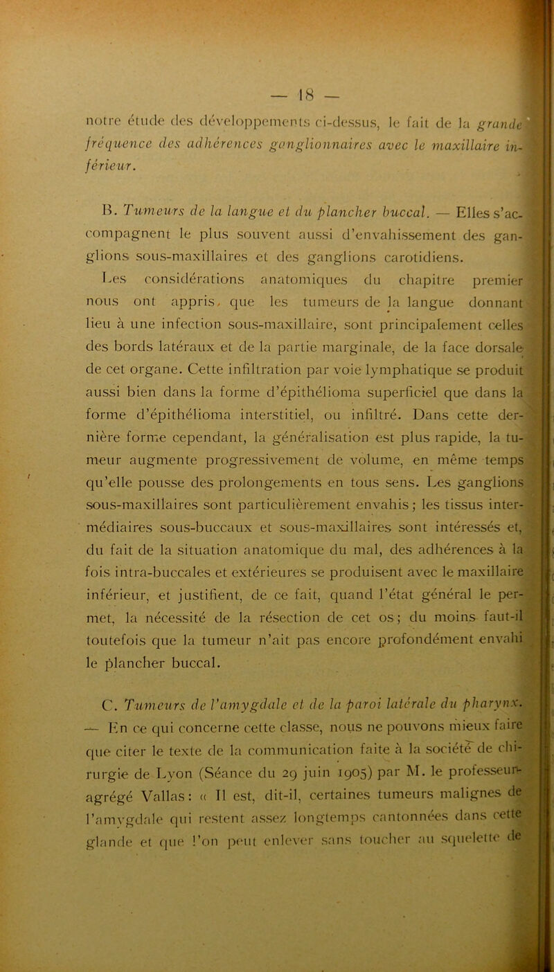 notre étude des déveloj)pcments ri-dessiis, le fait de la grande fréquence des adhérences ganglionnaires avec le maxillaire in- férieur. B. Tumeurs de la langue et du plancher buccal. — Elles s’ac- compagnent le plus souvent aussi d’envahissement des gan- glions sous-maxillaires et des ganglions carotidiens. Les considérations anatomiques du chapitre premier nous ont appris, que les tumeurs de la langue donnant lieu à une infection sous-maxillaire, sont principalement celles des bords latéraux et de la partie marginale, de la face dorsale de cet organe. Cette infiltration par voie lymphatique se produit aussi bien dans la forme d’épithélioma superficiel que dans la forme d’épithélioma interstitiel, ou infiltré. Dans cette der- nière forme cependant, la généralisation est plus rapide, la tu- meur augmente progressivement de volume, en même temps qu’elle pousse des prolongements en tous sens. Les ganglions sous-maxillaires sont particulièrement envahis ; les tissus inter- médiaires sous-buccaux et sous-maxillaires sont intéressés et, du fait de la situation anatomique du mal, des adhérences à la fois intra-buccales et extérieures se produisent avec le maxillaire inférieur, et justifient, de ce fait, quand l’état général le per- met, la nécessité de la résection de cet os; du moins faut-il toutefois que la tumeur n’ait pas encore profondément envahi le plancher buccal. C. Tumeurs de Vamygdale et de la paroi latérale du pharynx. - En ce qui concerne cette classe, nous ne pouvons inieux taire que citer le texte de la communication faite à la société de chi- rurgie de Lyon (vSéance du 29 juin 1905) par M. le professeun- agrégé Vallas : (( Il est, dit-il, certaines tumeurs malignes de l’amygdrde qui restent assez longtemps cantonnées dans cette glande et (|ue l’on peut enlever sans toucher au squelette de