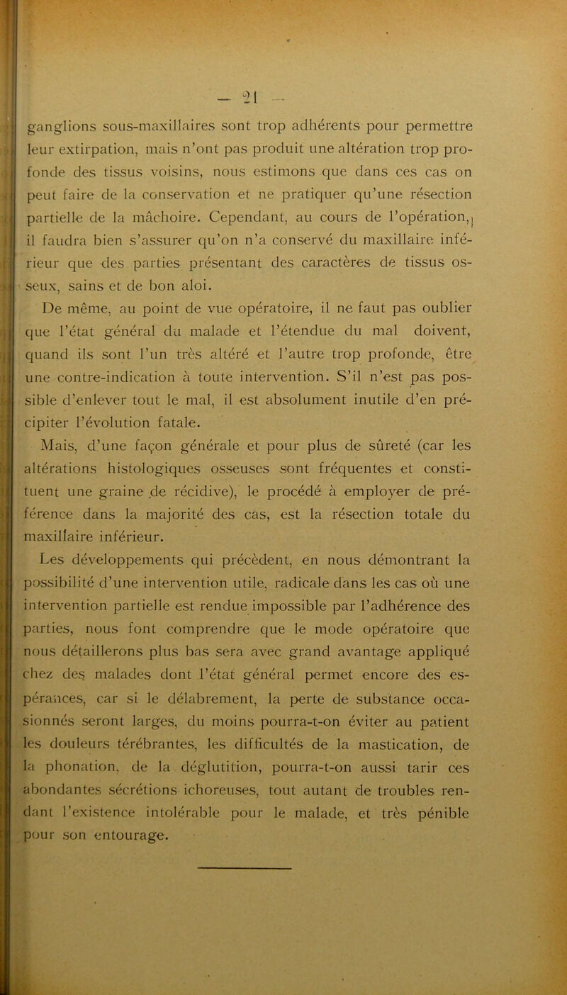 ganglions sous-maxillaires sont trop adhérents pour permettre leur extirpation, mais n’ont pas produit une altération trop pro- fonde des tissus voisins, nous estimons que dans ces cas on peut faire de la conservation et ne pratiquer qu’une résection partielle de la mâchoire. Cependant, au cours de l’opération,j il faudra bien s’assurer qu’on n’a conservé du maxillaire infé- rieur que des parties présentant des caractères de tissus os- seux, sains et de bon aloi. De même, au point de vue opératoire, il ne faut pas oublier que l’état général du malade et l’étendue du mal doivent, Cjuand ils sont l’un très altéré et l’autre trop profonde, être une contre-indication à toute intervention. S’il n’est pas pos- sible d’enlever tout le mal, il est absolument inutile d’en pré- cipiter l’évolution fatale. Mais, d’une façon générale et pour plus de sûreté (car les altérations histologiques osseuses sont fréquentes et consti- tuent une graine de récidive), le procédé à employer de pré- férence dans la majorité des cas, est la résection totale du maxillaire inférieur. Les développements qui précèdent, en nous démontrant la ■possibilité d’une intervention utile, radicale dans les cas où une intervention partielle est rendue impossible par l’adhérence des parties, nous font comprendre que le mode opératoire que nous détaillerons plus bas sera avec grand avantage appliqué chez des malades dont l’état général permet encore des es- pérances, car si le délabrement, la perte de substance occa- sionnés seront larges, du moins pourra-t-on éviter au patient les douleurs térébrantes, les diflicultés de la mastication, de la phonation, de la déglutition, pourra-t-on aussi tarir ces abondantes sécrétions ichoreuses, tout autant de troubles ren- dant l’existence intolérable pour le malade, et très pénible pour son entourage.