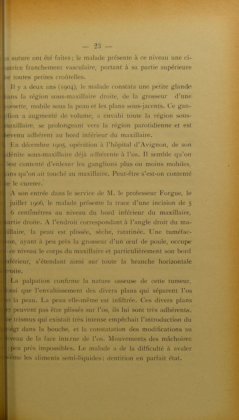 1 — 2,3 — 1 suture ont été faites ; le malade présente à ce niveau une ci- atrice franchement vasculaire, portant à sa partie supérieure e toutes petites croûtelles. «• Il y a deux ans (1904), le malade constata une petite glandjd. ans la région sous-maxillaire droite, de la grosseur d’une- oisette, mobile sous la peau et les plans sous-jacents. Ce gan- lion a augmenté de volume, a envahi toute la région sous- :^uaxillaire, se prolongeant vers la région parotidienne et est evenu adhérent au bord inférieur du maxillaire. I^m décembre 1905, opération à l’hôpital d’Avignon, de son dénite sous-maxillaire déjà adhérente à l’os. 11 semble qu’on '•‘est contenté d’enlever les ganglions plus ou moins mobiles, ms qu’on ait touché au maxillaire. Peut-être s’est-on contenté e le cureter. A son entrée dans le service de M. le professeur Forgue, le juillet 1906, le malade présente la trace d’une incision de 5 6 centimètres au niveau du bord inférieur du maxillaire, i|;artie droite. A l’endroit correspondant à l’angle droit du ma- ^ ’illaire, la peau est plissée, sèche, ratatinée. Une tuméfac- on, ayant à peu près la grosseur d’un œuf de poule, occupe ce niveau le corps du maxillaire et particulièrement son bord iférieur, s’étendant ainsi sur toute la branche horizontale roite. La palpation confirme la nature osseuse de cette tumeur, nsi que l’envahissement des divers plans qui séparent l’os ï la peau. La peau elle-même est infiltrée. Ces divers plans 3 peuvent pas être plissés sur l’os, ils lui sont très adhérents.; e trismus qui existait très intense empêchait l’introduction du figt dans la bouche, et la constatation des modifications au veau de la face interne de l’os. Mouvements des mâchoires peu près impossibles. I.e malade a de la difficulté à avaler ême les aliments .semi-Iicjuides ; dentition en parfait état.