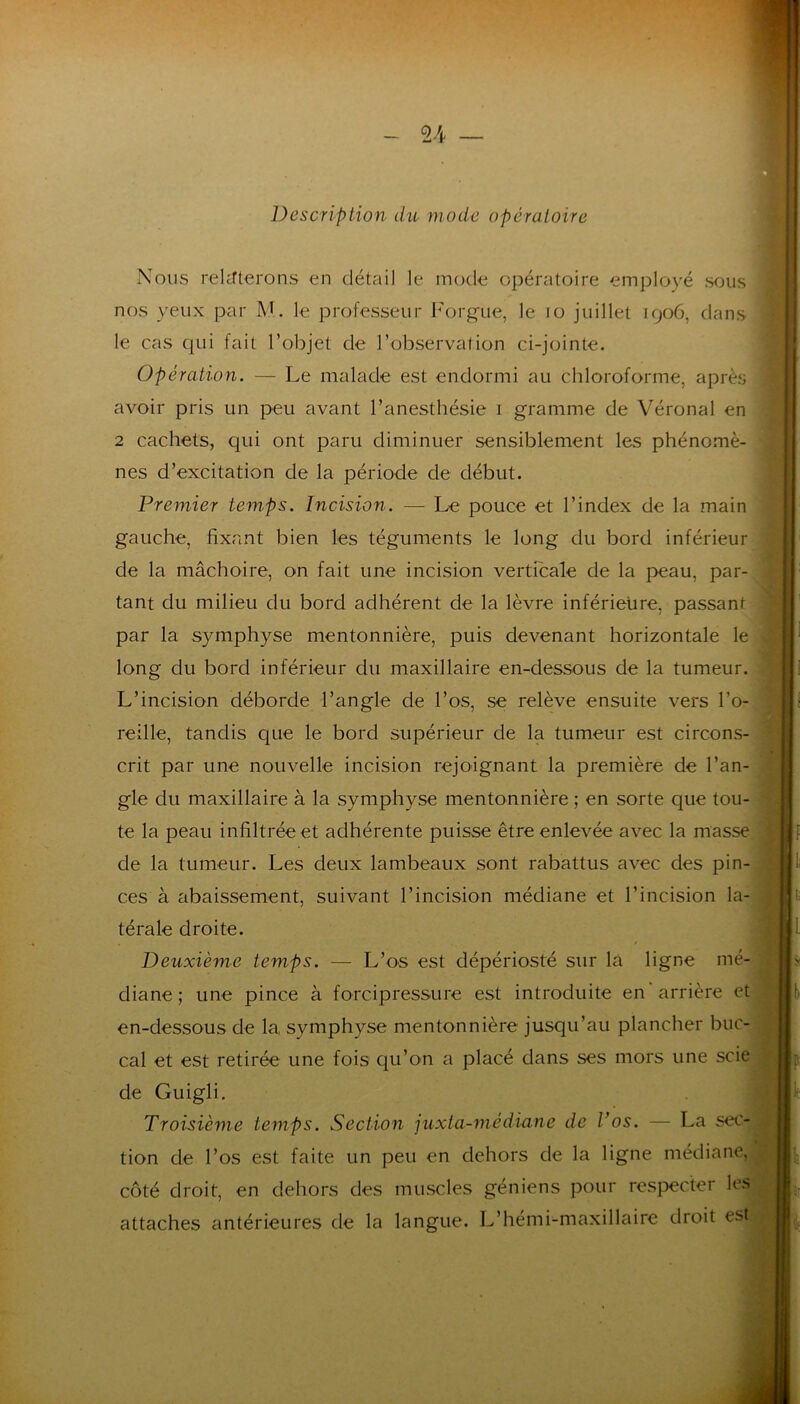 ♦ - 24 Description du mode opératoire Nous rekrterons en détail le mode opératoire employé sous nos yeux par M. le professeur I^^orgue, le lo juillet 1906, dans le cas qui fait l’objet de l’observation ci-jointe. Opération. — Le malade est endormi au chloroforme, après avoir pris un peu avant l’anesthésie i gramme de Véronal en i 2 cachets, qui ont paru diminuer sensiblement les phénomè- nes d’excitation de la période de début. Premier temps. Incision. — Le pouce et l’index de la main gauche, fixant bien les téguments le long du bord inférieur de la mâchoire, on fait une incision verticale de la peau, par tant du milieu du bord adhérent de la lèvre inférieure, passant par la symphyse mentonnière, puis devenant horizontale le long du bord inférieur du maxillaire en-dessous de la tumeur. L’incision déborde l’angle de l’os, se relève ensuite vers l’o- reille, tandis que le bord supérieur de la tumeur est circons- crit par une nouvelle incision rejoignant la première de l’an- gle du maxillaire à la symphyse mentonnière ; en sorte que tou- te la peau infiltrée et adhérente puisse être enlevée avec la masse de la tumeur. Les deux lambeaux sont rabattus avec des pin- ces à abaissement, suivant l’incision médiane et l’incision la- térale droite. Deuxième temps. — L’os est dépériosté sur là ligne mé- diane ; une pince à forcipressure est introduite en arrière et en-dessous de la symphyse mentonnière jusqu’au plancher buc- cal et est retirée une fois qu’on a placé dans ses mors une scie de Guigli. Troisième temps. Section juxta-médiane de Vos. — La sec- tion de l’os est faite un peu en dehors de la ligne médiane, côté droit, en dehors des muscles géniens pour respecter les attaches antérieures de la langue. L’hémi-maxillaire droit est J I .i