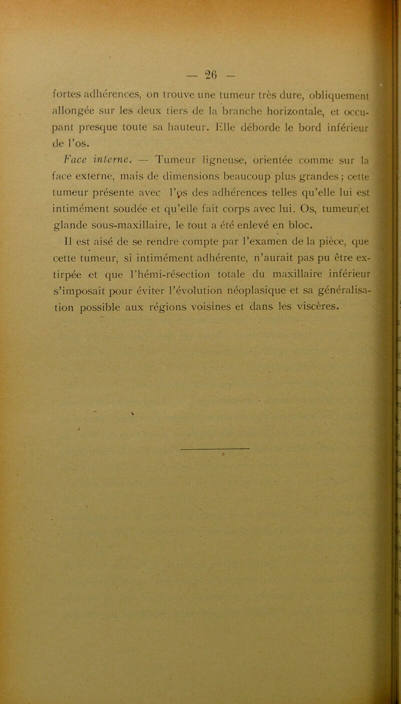 fortes adhérences, on trouve une tumeur très dure, obliquement allongée sur les deux tiers de la branche horizontale, et occu- pant presque toute sa hauteur. Klle déborde le bord inférieur lie l’os. Face inlerne. — Tumeur ligneuse, orientée comme sur la face externe, mais de dimensions beaucoup plus grandes ; cette tumeur présente avec Vçs des adhérences telles qu’elle lui est intimément soudée et qu’elle fait corps avec lui. Os, tumeur',et glande sous-maxillaire, le tout a été enlevé en bloc. Il est aisé de se rendre compte par l’examen de la pièce, que cette tumeur, si intimément adhérente, n’aurait pas pu être ex- tirpée et que l’hémi-résection totale du maxillaire inférieur s’imposait pour éviter l’évolution néoplasique et sa généralisa- tion possible aux régions voisines et dans les viscères.