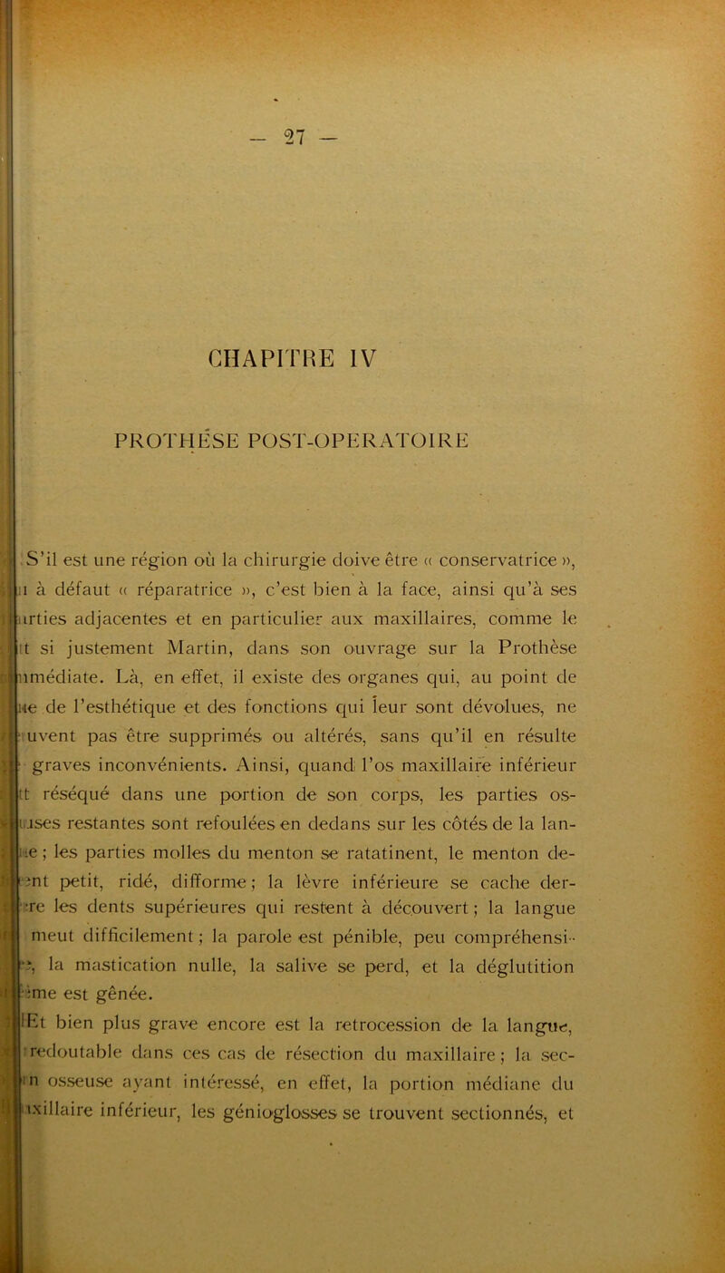 I 27 H' CHAPITRE IV PROTHESE POST-OPERATOIRE >S’il est une région où la chirurgie doive être (( conservatrice », Il à défaut (( réparatrice », c’est bien à la face, ainsi qu’à ses irties adjacentes et en particulier aux maxillaires, comme le tt si justement Martin, dans son ouvrage sur la Prothèse I nmédiate. Là, en effet, il existe des organes qui, au point de ne de l’esthétique et des fonctions qui leur sont dévolues, ne uvent pas être supprimés ou altérés, sans qu’il en résulte graves inconvénients. Ainsi, quand l’os maxillaire inférieur tt réséqué dans une portion de son corps, les parties os- ujses restantes sont refoulées en dedans sur les côtés de la lan- ue ; les parties molles du menton se ratatinent, le menton de- îi t'3nt petit, ridé, difforme ; la lèvre inférieure se cache der- ; îre les dents supérieures qui restent à découvert ; la langue meut difficilement ; la parole est pénible, peu compréhensi - *î, la mastication nulle, la salive se perd, et la déglutition ime est gênée. lEt bien plus grave encore est la rétrocession de la langue, redoutable dans ces cas de résection du maxillaire; la sec- n osseuse ayant intéressé, en effet, la portion médiane du ixillaire inférieur, les génioglosses se trouvent sectionnés, et Jt I