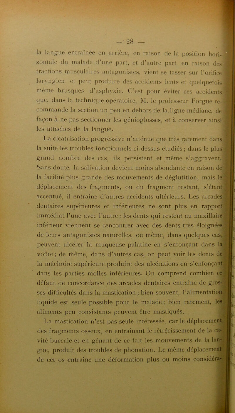 - 58 — la langue entraînée en arrière, en raison de la position hori- zontale du malade d’une part, et d’autre part en raison des tractions musculaires antagonistes, vient se tasser sur l’orifice laryngien et peut produire des accidents lents et quelquefois même brusques d’asphyxie. C’est pour éviter ces accidents que, dans la technique opératoire, M. le professeur Forgue re- commande la section un peu en dehors de la ligne médiane, de façon à ne pas sectionner les génioglosses, et à conserver ainsi les attaches de la langue. La cicatrisation progressive n’atténue que très rarement dans la suite les troubles fonctionnels ci-dessus étudiés ; dans le plus grand nombre des cas, ils persistent et même s’aggravent) Sans doute, la salivation devient moins abondante en raison de la facilité plus grande des mouvements de déglutition, mais le déplacement des fragments, ou du fragment restant, s’étant accentué, il entraîne d’autres accidents ultérieurs. Les arcades dentaires supérieures et inférieures ne sont plus en rapport immédiat l’une avec l’autre; les dents qui restent au maxillaire inférieur viennent se rencontrer avec des dents très éloignées | de leurs antagonistes naturelles, ou même, dans quelques cas, peuvent ulcérer la muqueuse palatine en s’enfonçant dans la voûte ; de même, dans d’autres cas, on peut voir les dents de la mâchoire supérieure produire des ulcérations en s’enfonçant dans les parties molles inférieures. On comprend combien ce défaut de concordance des arcades dentaires entraîne de gros- ses difficultés dans la mastication ; bien souvent, l’alimentation liquide est seule possible pour le malade; bien rarement, les aliments peu consistants peuvent être mastiqués. La mastication n’est pas seule intéressée, car le déplacement des fragments osseux, en entraînant le rétrécissement de la ca- vité buccale et en gênant de ce fait les mouvements de la lan- gue, produit des troubles de phonation. Le même déplacement de cet os entraîne une déformation plus ou moins considéra- ve St COI !ül Oie h II .1