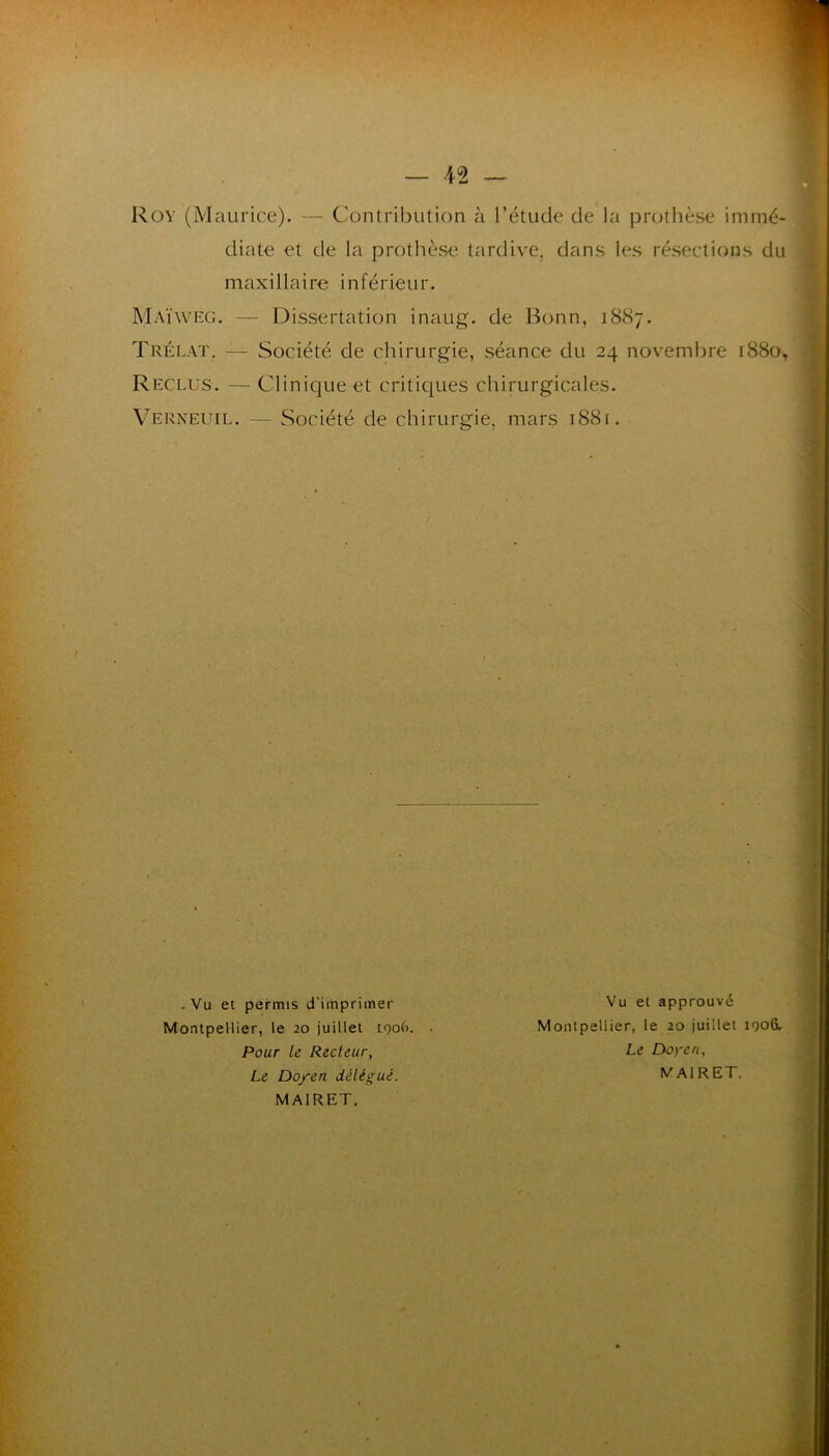 Rov (Maurice). — Conlribiition à l’étude de la prothèse immé- diate et de la prothèse tardive, dans les résections du maxillaire inférieur. Maïweg. — Dissertation inaug. de Bonn, 1887. Trélat. — Société de chirurgie, séance du 24 novembre 1880^ Reclus. — Clinique et criticiues chirurgicales. Verneuil. — Société de chirurgie, mars i88r. • Vu et permis d’imprimer Vu et approuvé Montpellier, le 20 juillet 1906. . Montpellier, le 20 juillet 1906. Pour le Recteur, Le Doyen, Le Doyen délégué. MAIRET. MAIRET.