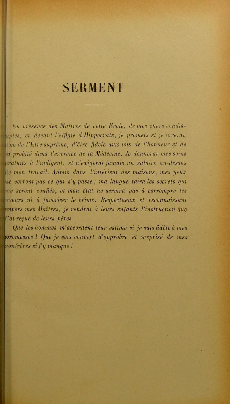 SEUMENT I En presence des Maîtres de cette Ecole', de mes chers condis- ifdes, et decmit l'effigie d'Hippocrate, je promets et ]e pire,au om de l'Etre suprême, d'être fidèle aux lois de l'honneur et de na probité' dans l'exercice de la Médecine. Je donnerai mes soi?is ratuits à l'indigent, et n'exigerai jamais un salaire au-dessus ■e mon travail. Admis daiis l'intérieur des maisons, mes yeux le verront pas ce qui s'y passe ; ma langue taira les secrets qui ■ne seront confiés, et mon état ne servira pas à corrompre les moeurs ni à favoriser le crime, liespectueux et reconnaissant rnvers mes Maîtres, je re^idrai à leurs enfants l’instruction que ai reçue de leurs pères. Que les hommes m’accordent leur estime si je suis fidèle à mes rromesses ! Que je sois couvert d’opprobre et méprisé de mes onfrères si j’y manque !