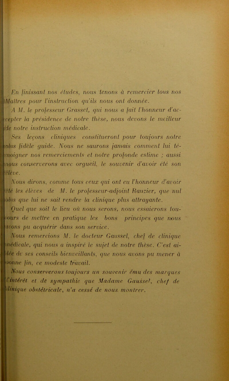 En finissant nos éludes, nous tenons à remercier tous nos Maîtres pour Vinstruction, qu'ils nous ont, donnée. À M. le professeur Grasset, qui nous a fait l'honneur d'ac- cepter la présidence de notre thèse, nous devons le meilleur de notre instruction médicale. Ses leçons cliniques constitueront pour toujours notre dus fidèle guide. Nous ne saurons jamais comment lui té- moigner nos remerciements et notre profonde estime ; aussi ious conserverons avec orgueil, le souvenir d’avoir été son dève. Nous dirons, comme tous ceux qui ont eu l'honneur d’avoir Hé les élèves de M. le professeur-adjoint Rauzier, que nul Mus que lui ne sait rendre la clinique plus attrayante. Quel que soit le lieu où nous serons, nous essaierons tou- ours de mettre en pratique les bons principes que nous irons pu acquérir dans son service. Nous remercions M. le docteur Gaussei, chef de clinique médicale, qui nous a inspiré le sujet de notre thèse. C’est ai- dée de ses conseils bienveillants, que nous cirons pu mener à. nonne fin, ce modeste travail. Nous conserverons toujours un souvenir ému des marques intérêt et de sympathie que Madame Gaussel, chef de Unique obstétricale, n’a cessé de nous, montrer.