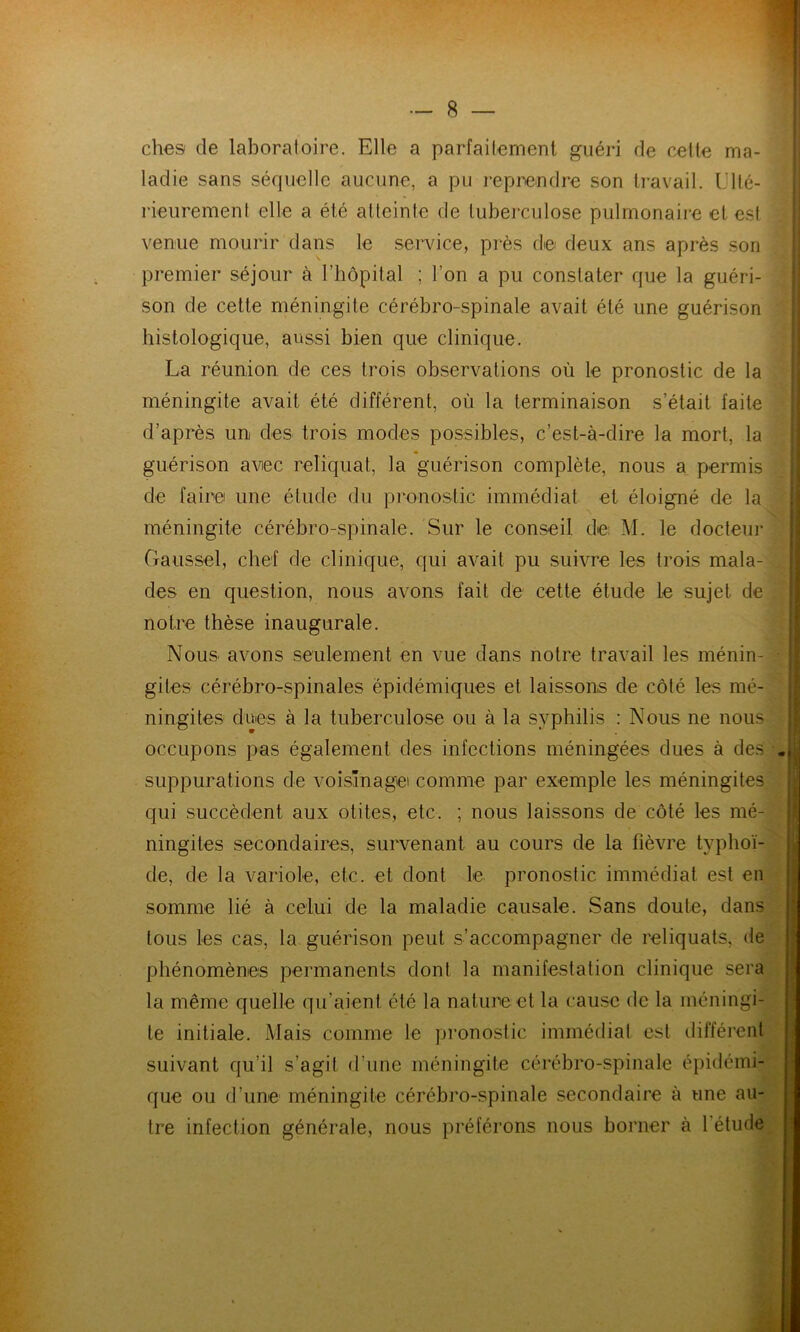 ches de laboratoire. Elle a parfaitement guéri de cette ma- ladie sans séquelle aucune, a pu reprendre son travail. Ulté- rieurement elle a été atteinte de tuberculose pulmonaire et est venue mourir dans le service, près de deux ans après son premier séjour à l’hôpital ; l’on a pu constater que la guéri- son de cette méningite cérébro-spinale avait été une guérison histologique, aussi bien que clinique. La réunion de ces trois observations où le pronostic de la méningite avait été différent, où la terminaison s’était faite d’après un des trois modes possibles, c’est-à-dire la mort, la guérison avec reliquat, la guérison complète, nous a permis de faire une étude du pronostic immédiat et éloigné de la méningite cérébro-spinale. Sur le conseil, de. M. le docteur Gaussel, chef de clinique, qui avait pu suivre les trois mala- des en question, nous avons fait de cette étude le sujet de notre thèse inaugurale. Nous avons seulement en vue dans notre travail les ménin- - giles cérébro-spinales épidémiques et laissons de côté les mé- ningites dues à la tuberculose ou à la syphilis : Nous ne nous occupons pas également des infections méningées dues à des . suppurations de voisinage' comme par exemple les méningites qui succèdent aux otites, etc. ; nous laissons de côté les mé- ningites secondaires, survenant au cours de la fièvre typhoï- de, de la variole, etc. et dont le pronostic immédiat est en somme lié à celui de la maladie causale. Sans doute, dans tous les cas, la guérison peut s’accompagner de reliquats, de phénomènes permanents dont la manifestation clinique sera la même quelle qu’aient été la nature et la cause de la méningi- te initiale. Mais comme le pronostic immédiat est différent suivant qu’il s’agit d’une méningite cérébro-spinale épidémi- que ou d’une méningite cérébro-spinale secondaire à une au- tre infection générale, nous préférons nous borner à 1 élude