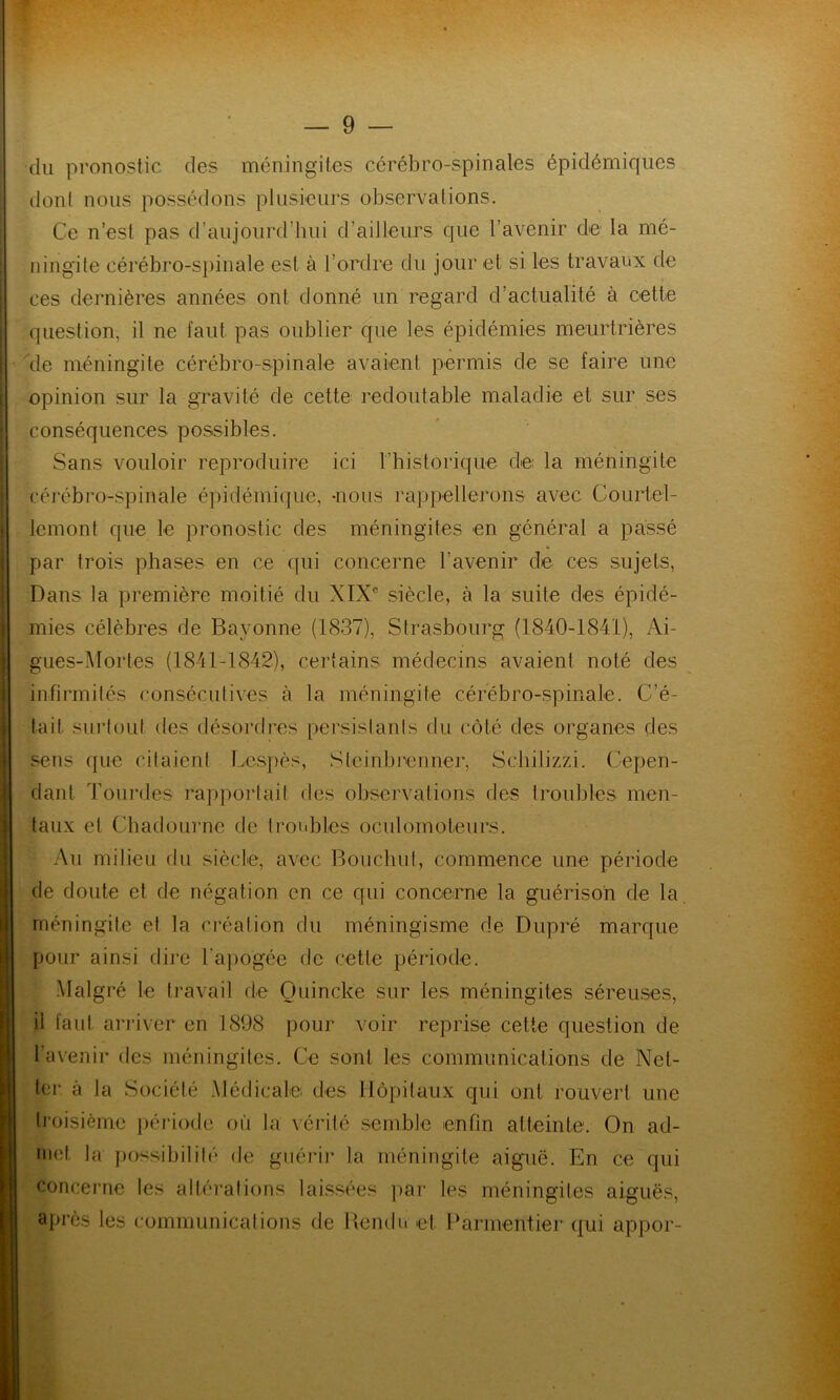 du pronostic des méningites cérébro-spinales épidémiques dont nous possédons plusieurs observations. Ce n’est pas d’aujourd’hui d’ailleurs que l’avenir de la mé- ningite cérébro-spinale est à l’ordre du jour et si les travaux de ces dernières années ont donné un regard d’actualité à cette question, il ne faut pas oublier que les épidémies meurtrières de méningite cérébro-spinale avaient permis de se faire une opinion sur la gravité de cette redoutable maladie et sur ses conséquences possibles. Sans vouloir reproduire ici l’historique de la méningite cérébro-spinale épidémique, -nous rappellerons avec Courtel- lemont que le pronostic des méningites en général a passé par trois phases en ce qui concerne l'avenir de ces sujets, Dans la première moitié du XIXe siècle, à la suite des épidé- mies célèbres de Bayonne (1837), Strasbourg (1840-1841), Ai- gues-Mortes (1841-1842), certains médecins avaient noté des infirmités consécutives à la méningite cérébro-spinale. C’é- tait surtout des désordres persistants du côté des organes des sens que citaient Lespès, Slcinbrenner, Schilizzi. Cepen- dant Tourd.es rapportait des observations des troubles men- taux et Chadourne de troubles oculomoteurs. Au milieu du siècle, avec Bouchut, commence une période de doute et de négation en ce qui concerne la guérison de la méningite et la création du méningisme de Dupré marque pour ainsi dire l'apogée de cette période. Malgré le travail de Quincke sur les méningites séreuses, il faut arriver en 1898 pour voir reprise cette question de 1 avenir des méningites. Ce sont les communications de Net- ter à la Société Médicale des Hôpitaux qui ont rouvert une troisième période où la vérité semble enfin atteinte. On ad- met la possibilité de guérir la méningite aiguë. En ce qui concerne les altérations laissées par les méningites aiguës, après les communications de Rendu et Parmentier qui appor-