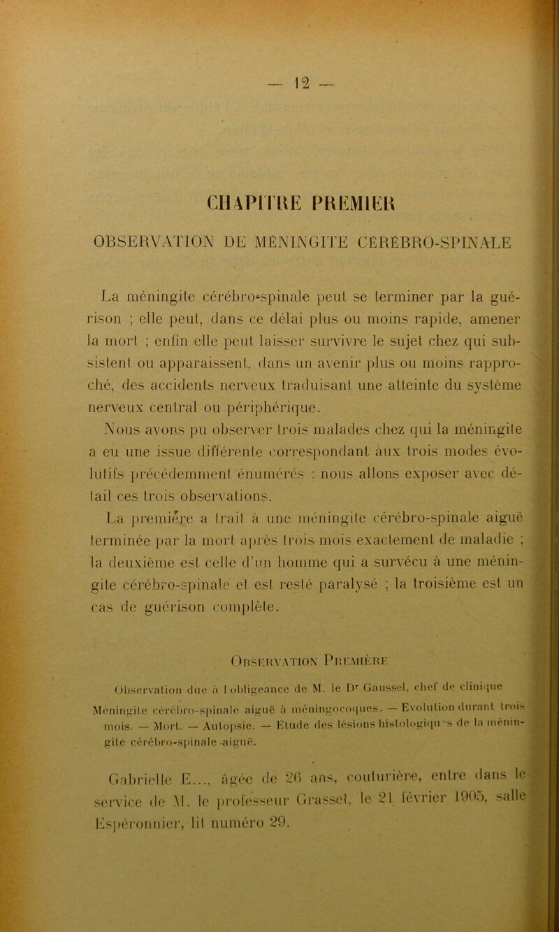 CIMPlTltE PKEMIEK OBSERVATION DE MÉNINGITE CÉRÉBRO-SPINALE La méningite cérébro-spinale peut se terminer par la gué- rison ; elle peut, dans ce délai plus ou moins rapide, amener la mort ; enfin elle peut laisser survivre le sujet chez qui sub- sistent ou apparaissent, dans un avenir plus ou moins rappro- ché, des accidents nerveux traduisant une atteinte du système nerveux central ou périphérique. Nous avons pu observer trois malades chez qui la méningite a eu une issue différente correspondant aux trois modes évo- lutifs précédemment énumérés : nous allons exposer avec dé- tail ces trois observations. La première a trait à une méningite cérébro-spinale aiguë terminée par la mort après trois mois exactement de maladie ; la deuxième est celle d’un homme qui a survécu à une ménin- gite cérébro-spinale et est resté paralysé ; la troisième est un cas de guérison complète. ORSERV A TIO X P R E MIÈ R E Observation due à I obligeance de M. le Dr Gaussel, chef de clinique Méningite cérébro-spinale aig mois. — Mort. — Autopsie, gite cérébro-spinale aiguë. uë à méningocoques. — Evolution durant trois — Etude des lésions histologiqu ’s de la ménin- Gabrielle E..., âgée de 26 ans, couturière, entre dans le service de M. le professeur Grasset, le 21 février 1905, salle Espéronnier, lit numéro 29.