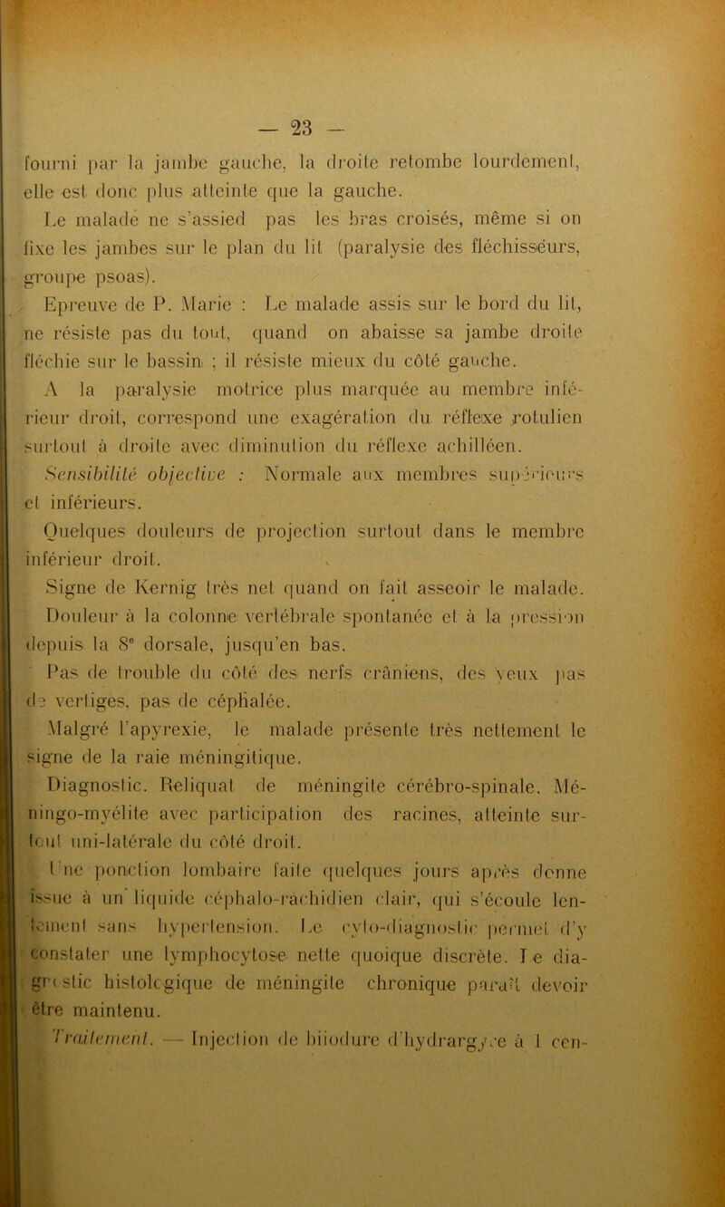 fourni par la jambe gauche, la droite retombe lourdement, elle est donc plus atteinte que la gauche. Le malade ne s’assied pas les bras croisés, même si on lixe les jambes sur le plan du lit (paralysie des fléchisseurs, groupe psoas). Epreuve de P. Marie : Le malade assis sur le bord du lit, ne résiste pas du tout, quand on abaisse sa jambe droite fléchie sur le bassin ; il résiste mieux du côté gauche. A la paralysie motrice plus marquée au membre infé- rieur droit, correspond une exagération du réflexe rolulicn surtout à droite avec diminution du réflexe achilléen. Sensibilité objective : Normale aux membres supérieurs cl inférieurs. Quelques douleurs de projection surtout dans le membre inférieur droit. Signe de Kernig très net quand on fait asseoir le malade. Douleur à la colonne vertébrale spontanée et à La pression depuis la 8e dorsale, jusqu’en bas. Pas de trouble du côté des nerfs crâniens, des yeux pas de vertiges, pas de céphalée. Malgré l’apyrexie, le malade présente très nettement le signe de la raie méningitique. Diagnostic. Reliquat de méningite cérébro-spinale. Mé- ningo-myélite avec participation des racines, atteinte sur- tout uni-latérale du côté droit. l ue ponction lombaire faite quelques jours après donne i>sue à un liquide céphalo-rachidien clair, qui s’écoule len- tement sans hypertension. Le rvfo-diagnosfir permet d’y constater une lymphocytose nette quoique discrète. Le dia- gnostic histologique de méningite chronique paraît devoir être maintenu. Traitement. — Injection de biiodure d’hydrargyre à 1 cen-