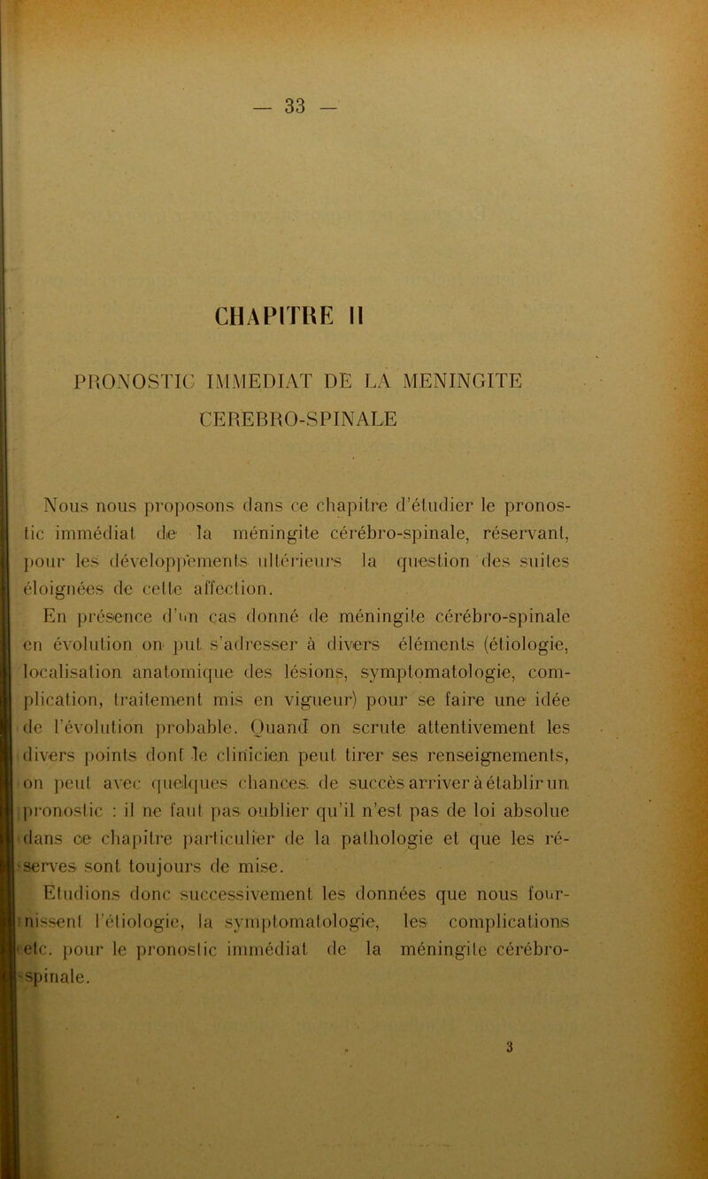 PRONOSTIC IMMEDIAT DE LA MENINGITE CEREBRO-SPINALE Nous nous proposons clans ce chapitre d’étudier le pronos- tic immédiat de la méningite cérébro-spinale, réservant, pour les développements ultérieurs la question des suites éloignées de celte affection. En présence d’un cas donné de méningite cérébro-spinale en évolution on put s’adresser à divers éléments (étiologie, localisation anatomique des lésions, symptomatologie, com- plication, traitement mis en vigueur) pour se faire une idée de l'évolution probable. Quand on scrute attentivement les divers points dont le clinicien peut tirer ses renseignements, on peut avec quelques chances, de succès arriver à établir un, pronostic : il ne faut pas oublier qu’il n’est pas de loi absolue dans oe chapitre particulier de la pathologie et que les ré- serves sont toujours de mise. Etudions donc successivement les données que nous four- nissent l'étiologie, la symptomatologie, les complications etc. pour le pronostic immédiat de la méningite cérébro- spinale. 3