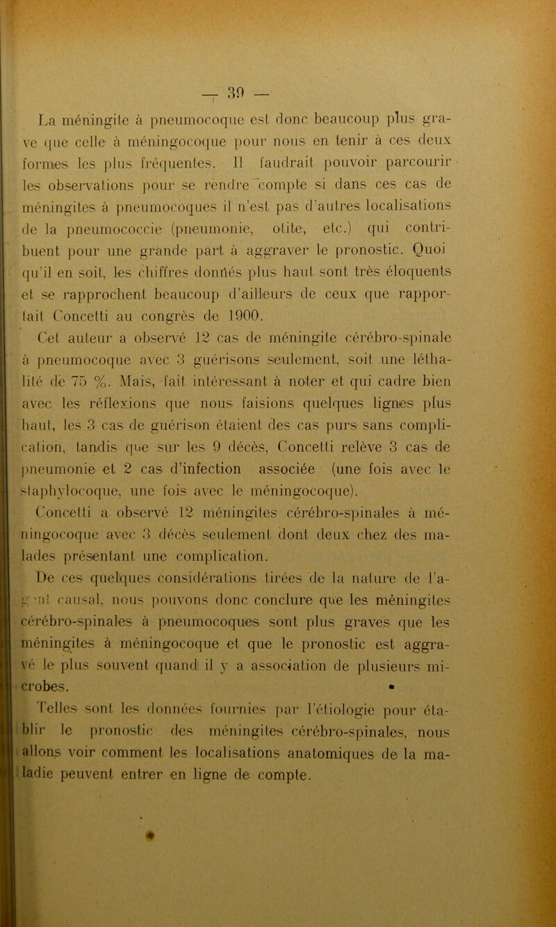 La méningite à pneumocoque est donc beaucoup plus gra- ve que celle à méningocoque pour nous en tenir à ces deux formes les plus fréquentes. Il faudrait pouvoir parcourir les observations pour se rendre compte si dans ces cas de méningites à pneumocoques il n'est pas d'autres localisations de la pneumococcie (pneumonie, otite, etc.) qui contri- buent pour une grande part, à aggraver le pronostic. Quoi qu’il en soit, les chiffres donnés plus liant sont très éloquents et se rapprochent beaucoup d’ailleurs de ceux que rappor- tait Concetti au congrès de 1900. Cet auteur a observé 12 cas de méningite cérébro-spinale à pneumocoque avec 3 guérisons seulement, soit une létlia- lité de 75 %. Mais, fait intéressant à noter et qui cadre bien avec les réflexions que nous faisions quelques lignes plus haut, les 3 cas de guérison étaient des cas purs sans compli- cation, tandis que sur les 9 décès, Concetti relève 3 cas de pneumonie et 2 cas d’infection associée (une fois avec le staphylocoque, une fois avec le méningocoque). Concetti a observé 12 méningites cérébro-spinales à mé- ningocoque avec 3 décès seulement dont deux chez des ma- lades présentant une complication. De ces quelques considérations tirées de la nature de l’a- g mi causal, nous pouvons donc conclure que les méningites cérébro-spinales à pneumocoques sont plus graves que les méningites à méningocoque et que le pronostic est aggra- vé le plus souvent quand! il y a association de plusieurs mi- crobes. • Celles sont les données fournies par l’étiologie pour éta- blir le pronostic des méningites cérébro-spinales, nous allons voir comment les localisations anatomiques de la ma- ladie peuvent entrer en ligne de compte.