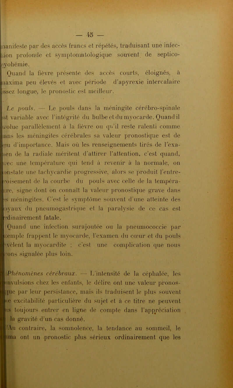 lanifeste par des accès francs et répétés, traduisant une infec- ion profonde et symptomJatoio gi q u0 souvent de septico- pyohémie. Quand la fièvre présente des accès courts, éloignés, à aaxima peu élevés et avec période d’apyrexie intercalaire -ssez longue, le pronostic est meilleur. Le pouls. — Le pouls dans la méningite cérébro-spinale t variable avec l’intégrité du bulbe et du myocarde. Quand il \rolue parallèlement à la fièvre ou qu’il reste ralenti comme ans les méningites cérébrales sa valeur pronostique est de eu d’importance. Mais où les renseignements tirés de l'exa- en de la radiale méritent d’attirer l'attention, c’est quand, rec une température qui tend à revenir à la normale, on onstate une tachycardie progressive, alors se produit l’entre- toisement de la courbe du pouls avec celle de la tempéra- nce, signe dont on connaît la valeur pronostique grave dans >s méningites. C’est le symptôme souvent d’une atteinte des oyaux du pneumogastrique et la paralysie de ce cas est dinairement fatale. Quand une infection surajoutée ou la pneumococcie par xemple frappent le myocarde, l’examen du cœur et du pouls vêlent la myocardite : c’est une complication que nous ons signalée plus loin. Phénomènes cérébraux. — L’intensité de la céphalée, les : m ulsions chez les enfants, le délire ont une valeur pronos- que par leur persistance, mais ils traduisent le plus souvent e excitabilité particulière du sujet et à ce titre ne peuvent toujours entrer en ligne de compte dans l’appréciation la gravité d’un cas donné. 'Au contraire, la somnolence, la tendance au sommeil, le ma ont un pronostic plus sérieux ordinairement que les