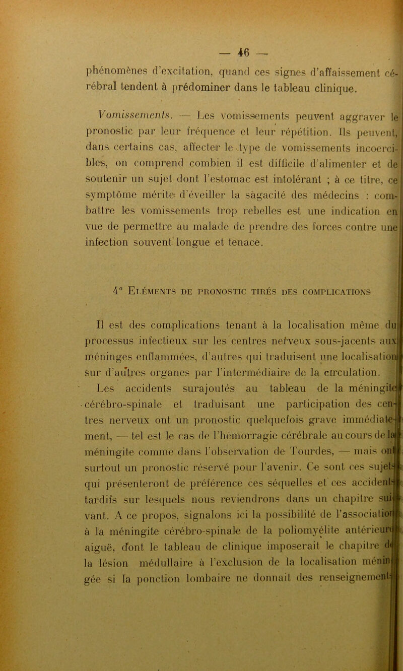 phénomènes d’excitation, quand ces signes d’affaissement cé- rébral tendent à prédominer dans le tableau clinique. Vomissements. — Les vomissements peuvent aggraver le pronostic par leur fréquence et leur répétition. Ils peuvent, dans certains cas, affecter le-.type de vomissements incoerci- bles, on comprend combien il est difficile d’alimenter et de soutenir un sujet dont l’estomac est intolérant ; à ce titre, ce symptôme mérite d’éveiller la sagacité des médecins : com- battre les vomissements trop rebelles est une indication en vue de permettre au malade de prendre des forces contre une infection souvent longue et tenace. 4° Eléments de pronostic tirés des complications Il est des complications tenant à la localisation même dut processus infectieux sur les centres nefveitx sous-jacents aux méninges enflammées, d’autres qui traduisent une localisation sur d’autres organes par l’intermédiaire de la circulation. Les accidents surajoutés au tableau de la méningit cérébro-spinale et traduisant une participation des ccn 1res nerveux ont un; pronostic quelquefois grave immédiate- ment, — tel est le cas de l’hémorragie cérébrale au cours de li méningite comme dans l'observation de Lourdes, — mais on surtout un pronostic réservé pour l’avenir. Ce sont ces sujet, qui présenteront de préférence ces séquelles et ces accident: tardifs sur lesquels nous reviendrons dans un chapitre sui vant. A ce propos, signalons ici la possibilité de l'associatio à la méningite cérébro-spinale de la poliomyélite antérieur aiguë, dont le tableau de clinique imposerait le chapitre <1 la lésion médullaire à l’exclusion de la localisation menin gée si la ponction lombaire ne donnait des renseignement