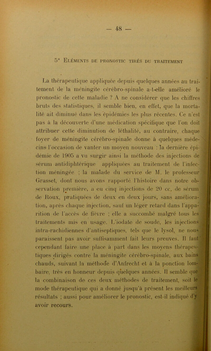 5° Eléments de pronostic tirés du traitement La thérapeutique appliquée depuis quelques années au trai- tement de la méningite cérébro-spinale a-t-elle amélioré le pronostic de cette maladie ? A ne considérer que les chiffres bruts des statistiques, il semble bien, en effet, que la morta- lité ait diminué dans les épidémies les plus récentes. Ce n’est pas à la découverte1 d’une médication spécifique que l’on doit attribuer cette diminution de léthalité, au contraire, chaque foyer de méningite cérébro-spinale donne à quelques méde- cins l’occasion de vanter un moyen nouveau : la dernière épi- démie de 1905 a vu surgir ainsi la méthode des injections de sérum antidiphtérique appliquées au traitement de l’infec- tion méningée ; la malade du service de M. le professeur Grasset, dont nous avons rapporté, l'histoire dans notre ob- servation première, a eu cinq injections de 20 cc, de sérum de Roux, pratiquées de deux en deux jours, sans améliora- tion, après chaque injection, sauf un léger retard dans l’appa- rition de l’accès de fièvre ; elle a succombé malgré tous les traitements mis en usage. L’iodate de soude, les injections intra-rachidiennes d’antiseptiques, tels que le lysol, ne nous paraissent pas avoir suffisamment fait leurs preuves. 11 faut cependant faire une place à part dans les moyens thérapeu- tiques dirigés contre la méningite cérébro-spinale, aux bains chauds, suivant la méthode d’Anfrech.t et à la ponction lom- baire, très en honneur depuis quelques années. Il semble que la combinaison de ces deux méthodes de traitement, soit le mode thérapeutique qui a donné jusqu’à présent les meilleurs résultats ; aussi pour améliorer le pronostic, est-il indiqué d’y avoir recours.