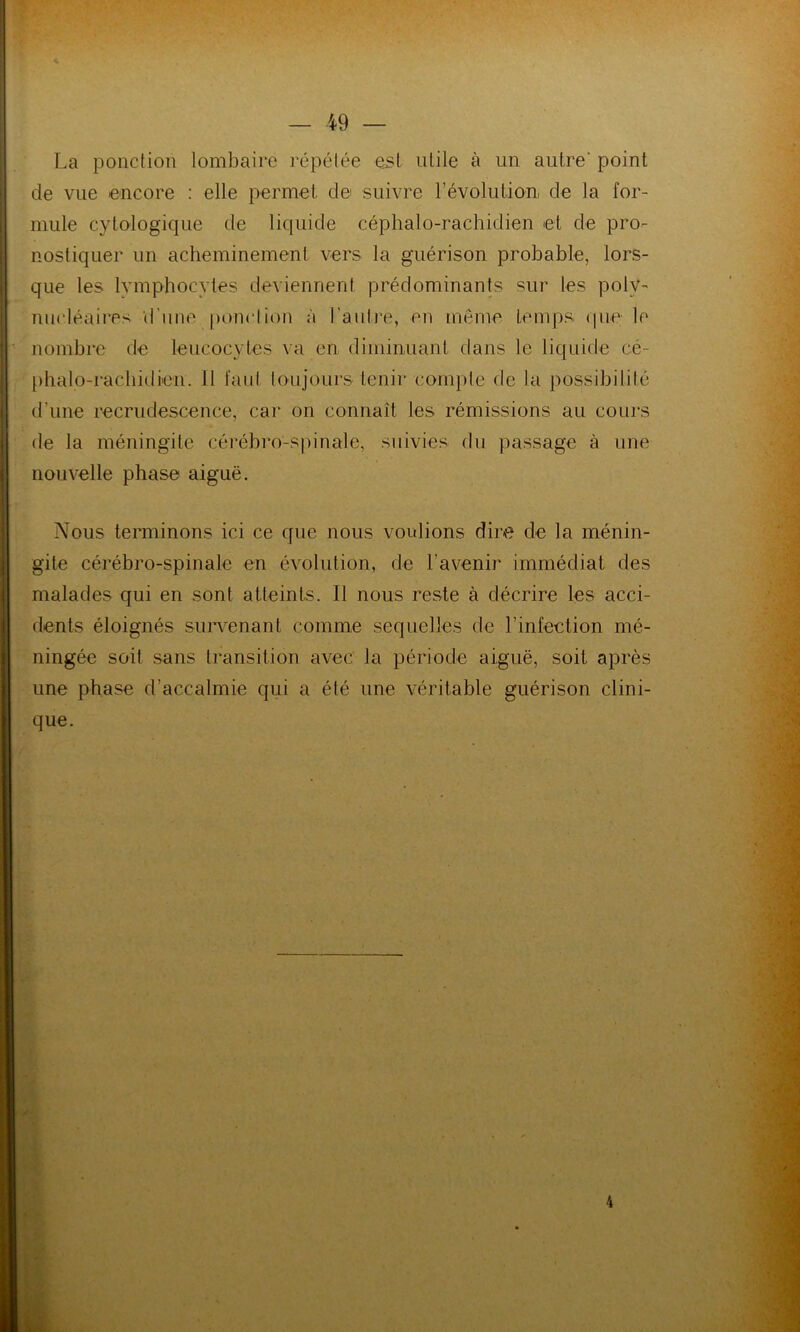 La ponction lombaire répétée est utile à un autre' point de vue encore : elle permet de suivre révolution de la for- mule cytologique de liquide céphalo-rachidien et cle pro- nostiquer un acheminement vers la guérison probable, lors- que les lymphocytes deviennent prédominants sur les poly- nucléaires d une ponction à l’autre, en même temps (pie le nombre de leucocytes va en diminuant dans le liquide cé- phalo-rachidien. Il faut toujours tenir compte de la possibilité d’une recrudescence, car on connaît les rémissions au cours de la méningite cérébro-spinale, suivies du passage à une nouvelle phase aiguë. Nous terminons ici ce que nous voulions dire de la ménin- gite cérébro-spinale en évolution, de l’avenir immédiat des malades qui en sont atteints. Il nous reste à décrire les acci- dents éloignés survenant comme sequeltes de l’infection mé- ningée soit sans transition avec la période aiguë, soit après une phase d’accalmie qui a été une véritable guérison clini- que. 4