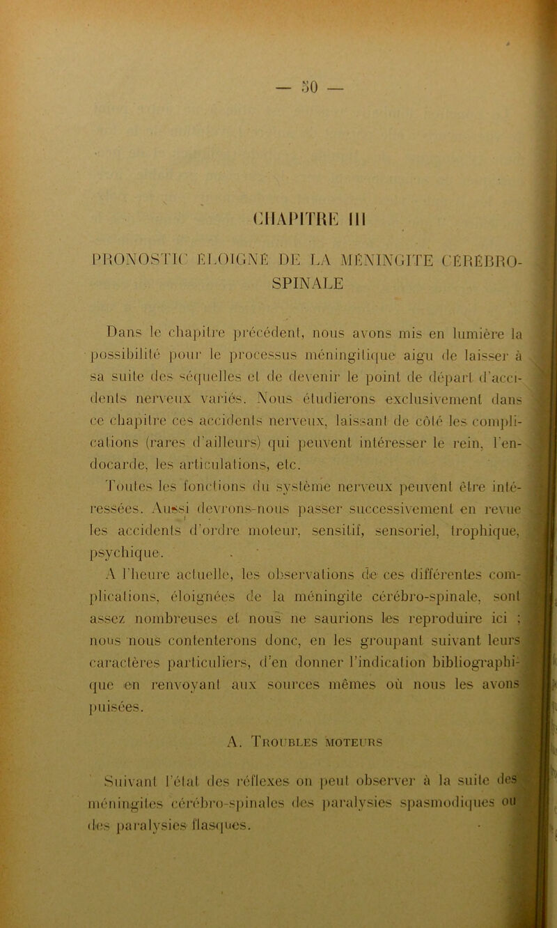 CHAPITRE III PRONOSTIC ÉLOIGNÉ DE LA MÉNINGITE CÉRÉBRO- SPINALE Dans le chapitre précédent, nous avons mis en lumière la possibilité pour le processus' méningilique aigu de laisser à sa suite des séquelles et de devenir le point de départ d'acci- dents nerveux variés. Nous étudierons exclusivement dans ce chapitre ces accidents nerveux, laissant de côté les compli- cations (rares d'ailleurs) qui peuvent intéresser le rein, l'en- docarde, les articulations, etc. Toutes les fonctions du système nerveux peuvent être inté- ressées. Aussi devrons-nous passer successivement en revue les accidents d’ordre moteur, sensitif, sensoriel, trophique, psychique. A l’heure actuelle, les observations de ces différentes com- plications, éloignées de la méningite cérébro-spinale, sont assez nombreuses et nous ne saurions les reproduire ici : nous nous contenterons donc, en les groupant suivant leurs caractères particuliers, d’en donner l’indication bibliographi- que en renvoyant aux sources mêmes où nous les avons puisées. A. Troubles moteurs Suivant l’état des réflexes on peut observer à la suite des méningites cérébro-spinales des paralysies spasmodiques ou des paralysies flasques.