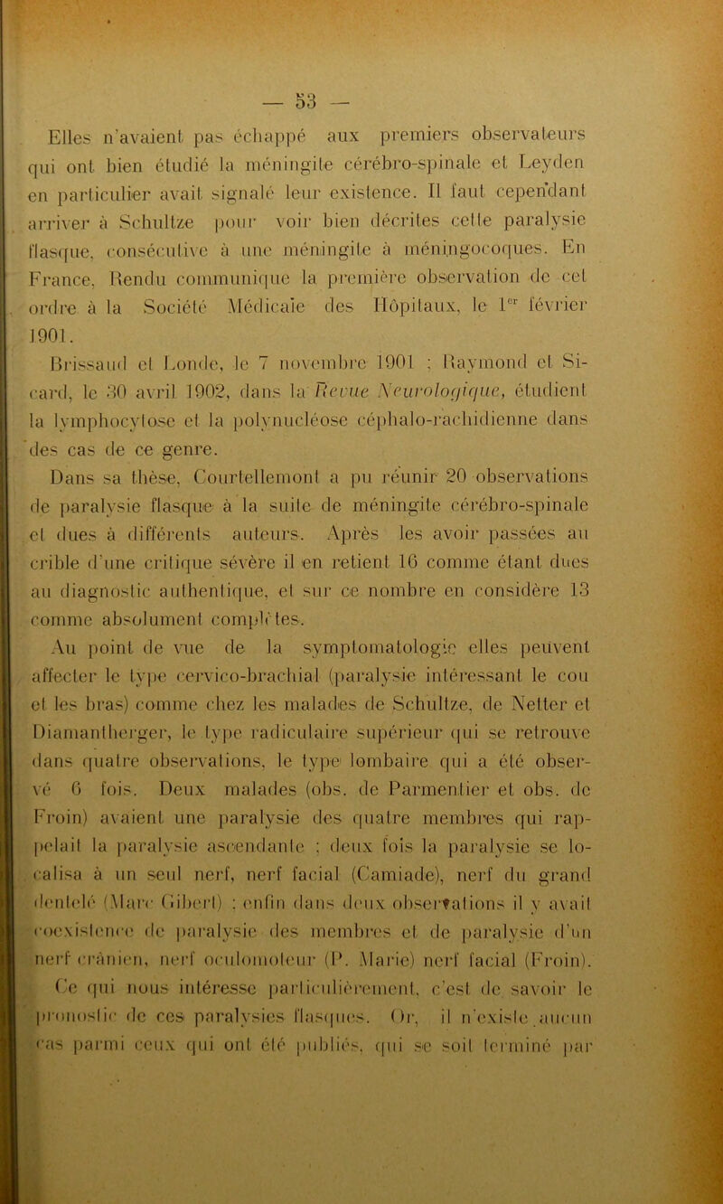 Elles n’avaient pas échappé aux premiers observateurs qui ont bien étudié la méningite cérébro-spinale et Leyden en particulier avait signalé leur existence. Il faut cependant arriver à Schultze pour voir bien décrites celle paralysie flasque, consécutive à une méningite à méningocoques. En France, Rendu communique la première observation de cet ordre à la Société Médicale des Hôpitaux, le 1er février 1901. Brissaud et Fonde, le 7 novembre 1901 ; Raymond et Si- card, le 30 avril 1902, dans la Reçue Neurologique, étudient la lymphocytose et la polynucléose céphalo-rachidienne dans des cas de ce genre. Dans sa thèse, Courtellemont a pu réunir 20 observations de paralysie flasque à la suite de méningite cérébro-spinale et dues à différents auteurs. Après les avoir passées au crible d une critique sévère il en retient 16 comme étant dues au diagnostic authentique, et sur ce nombre en considère 13 comme absolument complètes. Au point de vue de la symptomatologie elles peuvent affecter le type cervico-brachial (paralysie intéressant le cou et les bras) comme chez les malades de Schultze, de Netter et Diamantherger, le type radiculaire supérieur qui se retrouve dans quatre observations, le type lombaire qui a été obser- vé 6 fois. Deux malades (obs. de Parmentier et obs. de Froin) avaient une paralysie des quatre membres qui rap- pelait la paralysie ascendante ; deux fois la paralysie se lo- calisa à un seul nerf, nerf facial (Camiade), nerf du grand dentelé (Marc fîiberl) : enfin dans deux observations il y avait coexistence de paralysie des membres et de paralysie d’un nerf crânien, nerf oculomoteur (P. Marie) nerf facial (Froin). Ce qui nous intéresse particulièrement, c'est de savoir le pronostic de ces paralysies flasques. Or, il n’existe aucun cas parmi ceux qui ont été publiés, qui se soit terminé par