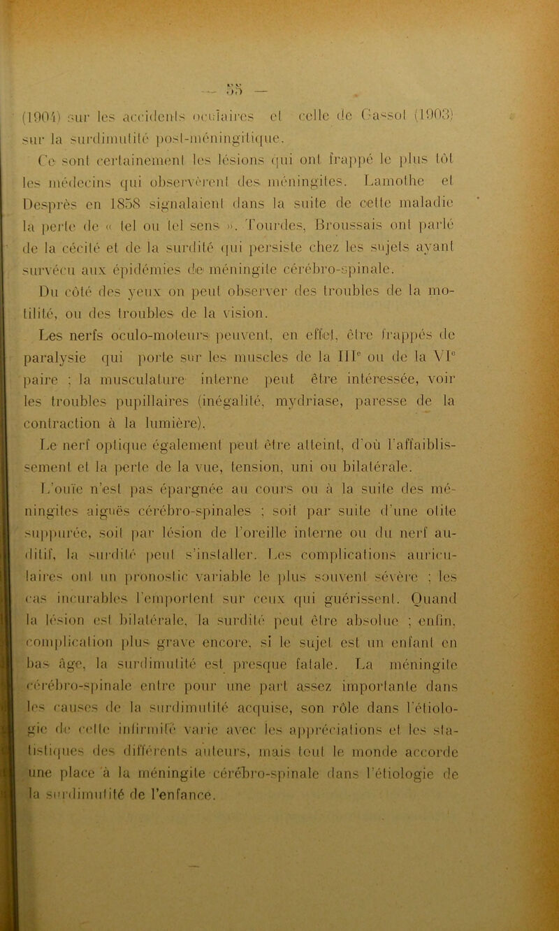 s? OD — (1904) sur les accidents oculaires cl celle de Oa^sol (1003) sur la surdiniulilé posl-méningilique. Ce sont cerlainemenl les lésions qui oui frappé Le plus lot les médecins qui observèrenl des méningites. Lamothe el Desprès en 1858 signalaient dans la suite de celle maladie la perte de « lel ou lel sens ». Lourdes, Broussais ont parlé de la cécilé et de la surdité qui persiste chez les sujets ayant survécu aux épidémies d© méningite cérébro-spinale. Du côté des yeux on peut observer des troubles de la mo- tilité, ou des troubles de la vision. Les nerfs oculo-moleurs peuvent, en effet, cire frappés de paralysie qui porte sur les muscles de la IIIe ou de la VIe paire ; la musculature interne peut être intéressée, voir les troubles pupillaires (inégalité, mydriase, paresse de la contraction à la lumière). Le nerf optique également peut être atteint, d'où l'affaiblis- sement et la perte de la vue, tension, uni ou bilatérale. L’ouïe n’est pas épargnée au cours ou à la suite des mé- ningites aiguës cérébro-spinales ; soit par suite d une olite suppurée, soil par lésion de l’oreille interne ou du nerf au- ditif, la surdilé peu! s'installer. Les complications auricu- laires oui un pronostic variable le plus souvent sévère ; les cas incurables l’emportent sur ceux qui guérissent. Quand la lésion est bilatérale, la surdité peut être absolue ; enfin, complication plus grave encore, si le sujet est un enfant en bas âge, la surdimulité est presque fatale. La méningite cérébro-spinale entre pour une part assez importante dans les causes de la surdimulité acquise, son rôle dans l’étiolo- gie de celle infirmité varie avec les appréciations el les sta- tistiques des différents auteurs, mais tout le monde accorde une place à la méningite cérébro-spinale dans l'étiologie de la surdimulité de l’enfance.