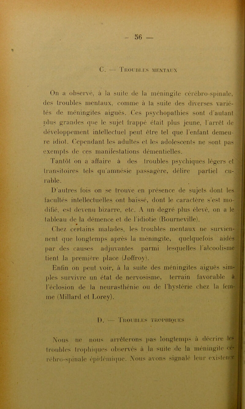 C. Troubles mentaux On a observé, à la suite de la méningite cérébro-spinale, des troubles mentaux, comme à la suite des diverses varié- tés de méningites aiguës. Ces psychopathies sont d'autant plus grandes que le sujet frappé était plus jeune, l'arrêt de développement intellectuel peut être tel que l’enfant demeu- re idiot. Cependant les adultes et les adolescents ne sont pas exempts de ces manifestations démentielles. Tantôt on a affaire à des troubles psychiques légers cl transitoires tels qu’amnésie passagère, délire partiel cu- rable. D’autres fois on se trouve en présence de sujets dont les facultés intellectuelles ont baissé, dont le caractère s’est mo- difié, est devenu bizarre, etc. A un' degré plus élevé, on a te tableau de la démence et de l'idiotie (Bourneville). 9 Chez certains malades, les troubles mentaux ne survien- nent que longtemps après la méningite, quelquefois aidés par des causes adjuvantes parmi lesquelles l’alcoolisme tient la première place (Joffroy). Enfin on peut voir, à la suite des méningites aiguës sim- ples survivre un état de nervosisme, terrain favorable à l’éclosion de la neurasthénie ou de l'hystérie chez la fem- me (Mitlard et Lorey). i L). — Troubles trophiques Nous ne nous arrêterons pas longtemps à décrire les |roubles trophiques observés a la suite de la méningite ('é- rébro-spinale épidémique. Nous avons signalé leur existence,;