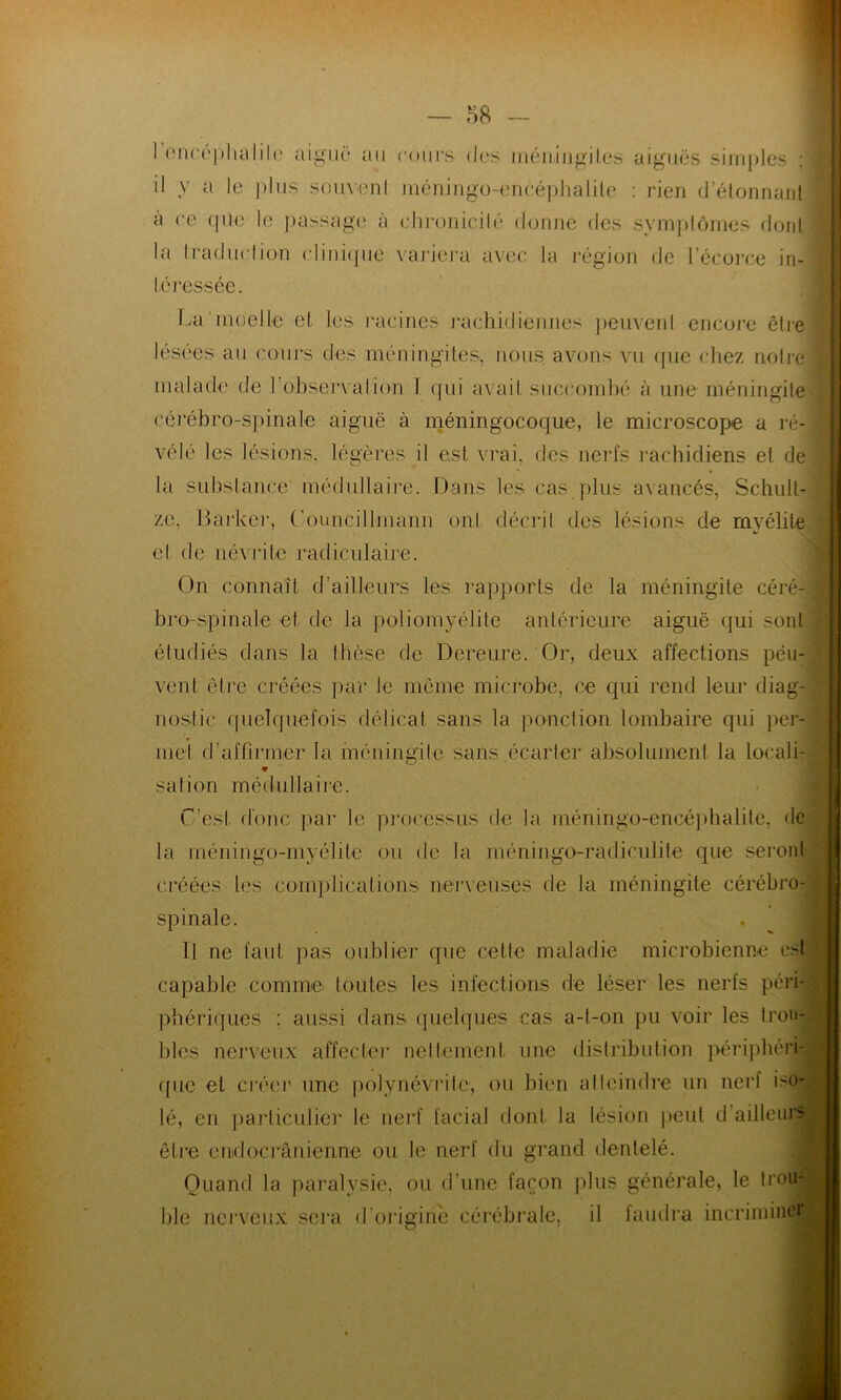 l'encéphalite aiguë au il y a le plus souvent cours des méningites aiguës simples ; méningo-enééphalile : rien d’étonnanl à ce qîle le passage à chronicité donne des symptômes dont la traduction clinique variera l I dressée. ivec la région de l’écorce in- La'moelle et les racines rachidiennes peuvent encore être lésées au cours des méningites, nous, avons vu que chez noire malade de 1 observation I <pii avait succombé à une méningite cérébro-spinale aiguë à méningocoque, le microscope a ré- vélé les lésions, légères il est vrai, des nerfs rachidiens et de la substance médullaire. Dans les cas plus avancés, Schult- ze, Barker, (’ouncillmann ont décrit des lésions de myélite et de névrite radiculaire. On connaît d’ailleurs les rapports de la méningite céré- bro-spinale et de la poliomyélite antérieure aiguë qui sont étudiés dans la thèse de Dereure. Or, deux affections peu- vent être créées par Je même microbe, ce qui rend leur diag- nostic quelquefois délicat sans la ponction lombaire qui per- met d’affirmer la méningite sans .écarter absolument la locali- safion médullaire. C’est donc par le processus de la méningo-encéphalite, de la mémin go-myélite ou de la rnéningo-radiculile que seront créées les complications nerveuses de la méningite cérébro- spinale. Il ne faut pas oublier que cette maladie microbienne est capable comme toutes les infections de léser les nerfs péri- phériques : aussi dans quelques cas a-t-on pu voir les trou- bles nerveux affecter nettement une distribution périphéri- que et créer une polynévrite, ou bien atteindre un nerf iso- lé, en particulier le nerf facial dont la lésion peut d’ailleiu- être enidocrânienne ou le nerf du grand dentelé. Quand la paralysie, ou d’une façon plus générale, le trou4 ble nerveux sera d'origine cérébrale, il faudra incriminer!