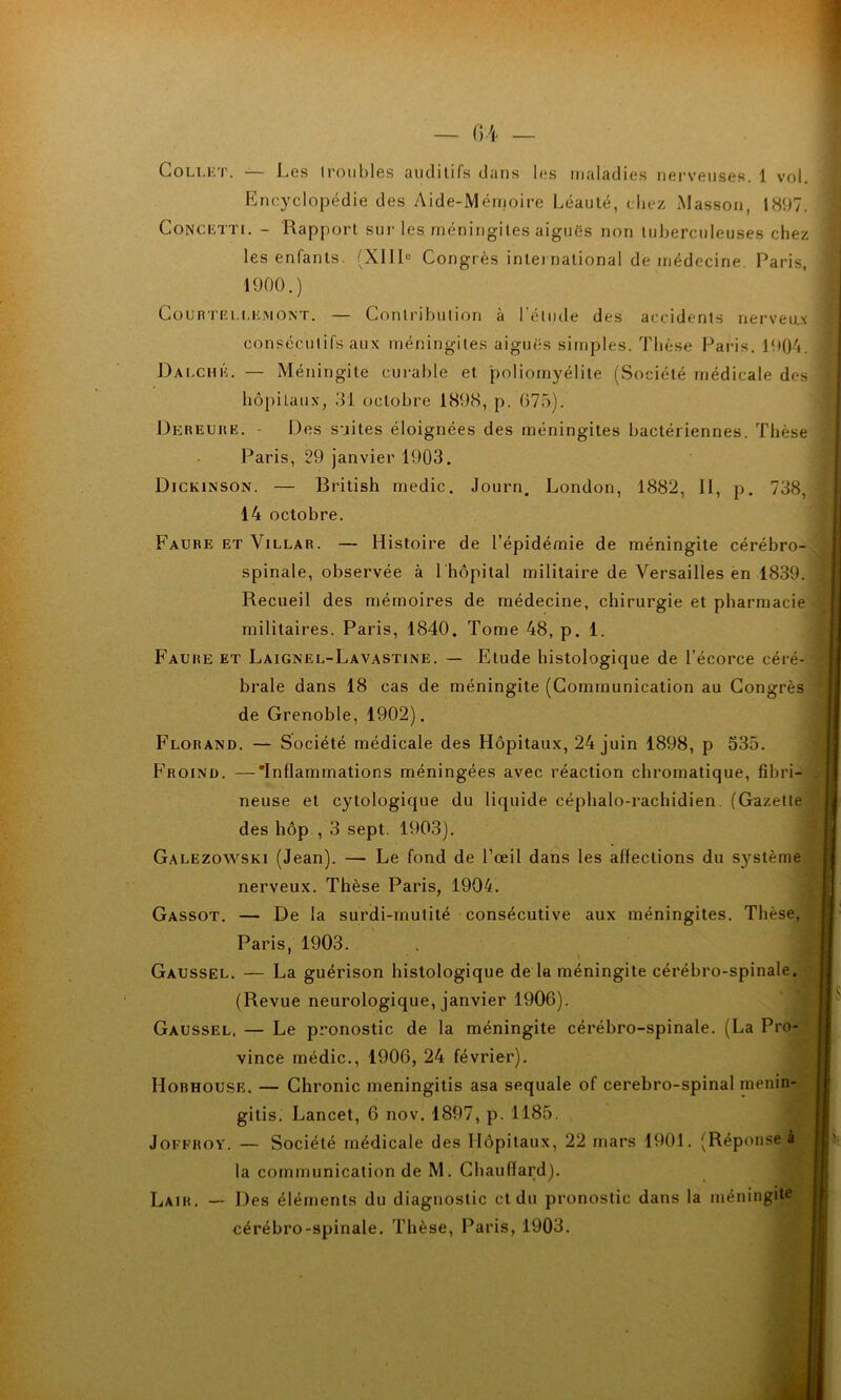 Collet. — Les troubles auditifs dans les maladies nerveuses. 1 vol. Encyclopédie des Aide-Mémoire Léauté, chez Masson, 1897. Concetti. - Rapport sur les méningites aiguës non tuberculeuses chez i les enfants. (XIIIe Congrès international de médecine. Paris, 1900.) Courtei.[.emont. — Contribution à l’élude des accidents nerveux Dalché. — Méningite curable et poliomyélite (Société médicale des hôpitaux, 31 octobre 1898, p. (375). Dereuhe. - Des suites éloignées des méningites bactériennes. Thèse Paris, 29 janvier 1903. Dickinson. — British medic. Journ. London, 1882, II, p. 738, 14 octobre. Faure et Villar. — Histoire de l’épidémie de méningite cérébro- Faure et Laignel-Lavastine. — Etude histologique de l’écorce céré- brale dans 18 cas de méningite (Communication au Congrès de Grenoble, 1902). Florand. — Société médicale des Hôpitaux, 24 juin 1898, p 535. Froinü. —'Inflammations méningées avec réaction chromatique, fibri- neuse et cytologique du liquide céphalo-rachidien (Gazette des hôp , 3 sept. 1903). Galezowski (Jean). — Le fond de l’œil dans les affections du sj^stème nerveux. Thèse Paris, 1904. Gassot. — De la surdi-mutité consécutive aux méningites. Thèse, Paris, 1903. Gaussel. — La guérison histologique de la méningite cérébro-spinale. (Revue neurologique, janvier 1906). Gaussel, — Le pronostic de la méningite cérébro-spinale. (La Pro- vince médic., 1906, 24 février). Hobhouse. — Chronic meningitis asa sequale of cérébro-spinal rnenin- gitis. Lancet, 6 nov. 1897, p. 1185. consécutifs aux méningites aiguës simples. Thèse Paris. 1904. spinale, observée à 1 hôpital militaire de Versailles en 1839. Recueil des mémoires de médecine, chirurgie et pharmacie militaires. Paris, 1840. Tome 48, p. 1. Joffroy. — Société médicale des Hôpitaux, 22 mars 1901. (Réponse à la communication de M. Chauffard). Laih. — Des éléments du diagnostic et du pronostic dans la méningite cérébro-spinale. Thèse, Paris, 1903.