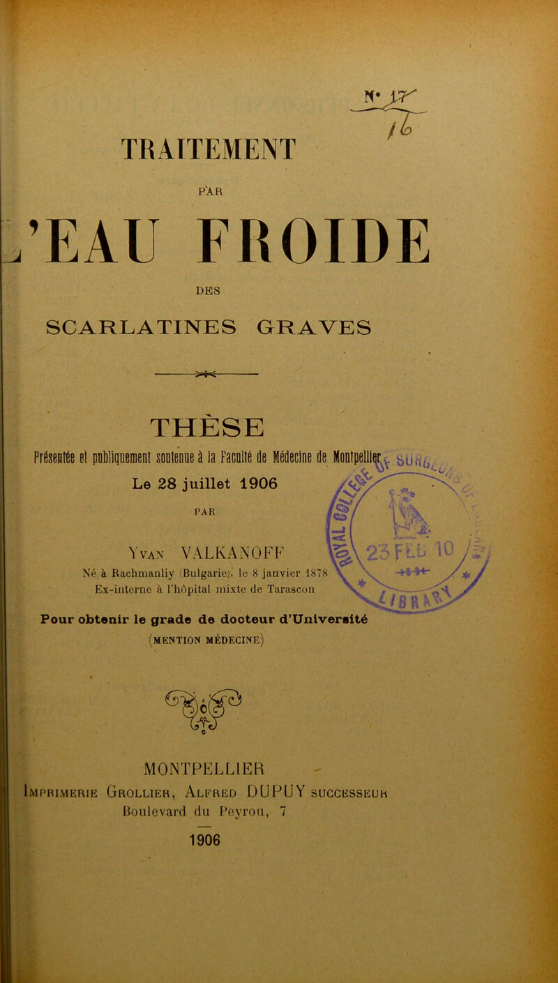 N* w TRAITEMENT PAR ’EAU FROIDE DES SCARLATINES GRAVES THÈSE Présente et publiquement soutenue à la Faculté de Médecine de Montpellier. ^Uriùv; Le 28 juillet 1906 PAR Y vax VÀLKANOFF Né à Raehmanliy (Bulgarie), le 8 janvier 1878 Ex-interne à l’hôpital mixte de Tarascon Pour obtenir le grade de dooteur d’Univeraité (mention médecine) MONTPELLIER Imprimerie Grollier, Alfred DUPUY successeur Boulevard du Peyrou, 7 1906