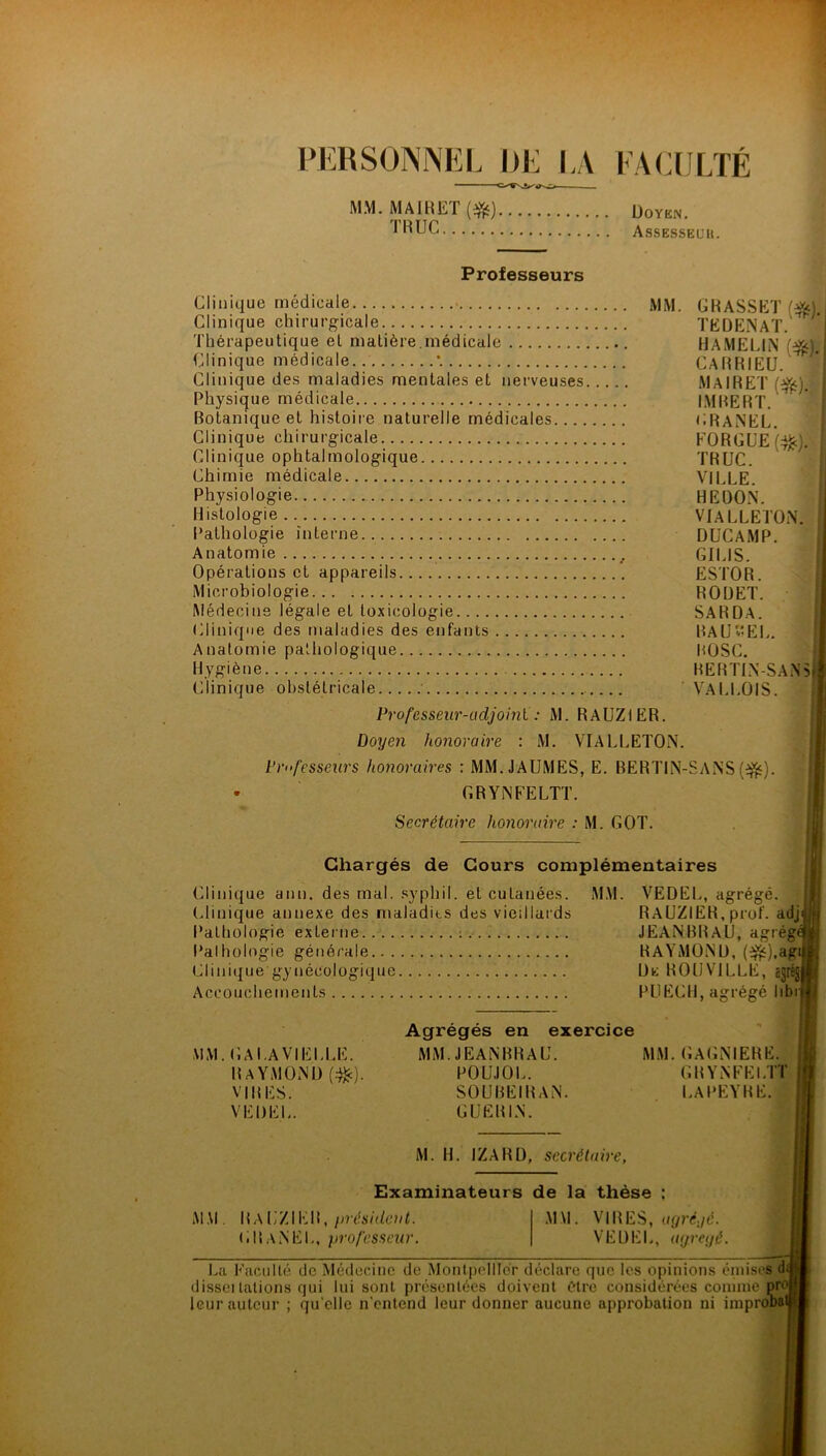PERSONNEL DE LA FACULTÉ MM. MAIRET(#) Doyen. 1RUC Assesseuh. Professeurs Clinique médicale MM. Clinique chirurgicale Thérapeutique et matière.médicale Clinique médicale. *. Clinique des maladies mentales et nerveuses Physique médicale Botanique et histoire naturelle médicales Clinique chirurgicale Clinique ophtalmologique Chimie médicale Physiologie Histologie Pathologie interne Anatomie , Opérations et appareils Microbiologie Médecins légale eL toxicologie Clinique des maladies des enfants Anatomie pathologique Hygiène Clinique obstétricale : Professeur-adjoint : M. RAUZ1ER. Doyen honoraire : M. VIALLETON. Professeurs honoraires : MM.JAUMES, E. BERTIN- • G R Y N F ELIT. Secrétaire honoraire : M. GOT. GRASSET (&). TEDENAT. H A ME U N ($j. CA RR I EU. MAIRET ($jç). IMBERT. GRANEL. FORGUE (tfc). TRUC. VILLE. HE DON. VIALLETON. DUCAMP. GILIS. ESTOR. ROUET. SARD.A. RA U EL. BOSC. BERTIN-SANS VALLOIS. SANS(#). Chargés de Cours complémentaires Clinique ann. des mal. sypliil. et cutanées. MM. VEDEL, agrégé, (clinique annexe des maladits des vieillards Pathologie externe Pathologie générale Clinique gynécologique Accouchements RAÜZiER, prof, adj JEANBRAU, agrég RAYMOND, ($0.ag. De R OU VILLE, egrég; PU ECU, agrégé libi MM. GAI.AVIELLE. Raymond (#). VIRES. VEDEL. Agrégés en exercice MM. JEANBRAU. MM. GAGNIERE. POUJOL. GR YNFEI.TT SOUBEIRAN. LAPEYRE. GUERIN. M. H. IZARD, secrétaire, Examinateurs de la thèse MM. RaL'ZIER, président. GRaNEL, professeur. MM. VIRES, agré./é. VEDEL, ayreyé. La Faculté de Médecine de Montpellier déclare que les opinions émises dd disseï talions qui lui sont présentées doivent être considérées comme proj leur auteur ; qu'elle n entend leur donner aucune approbation ni improDatj