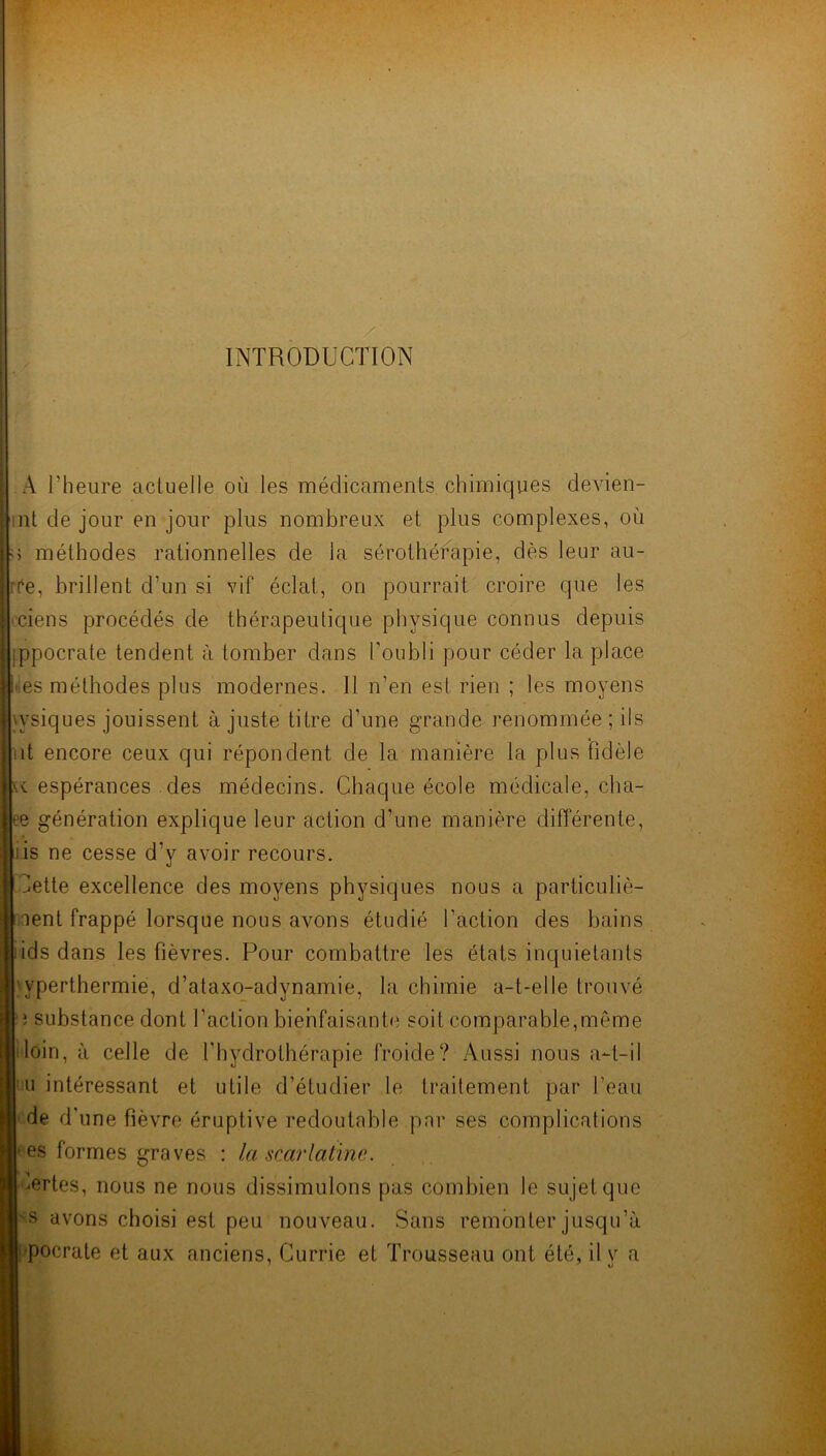 INTRODUCTION A l’heure actuelle où les médicaments chimiques devien- nt de jour en jour plus nombreux et plus complexes, où 5 méthodes rationnelles de la sérothérapie, dès leur au- ife, brillent d’un si vif éclat, on pourrait croire que les ciens procédés de thérapeutique physique connus depuis ippocrate tendent à tomber dans l’oubli pour céder la place t es méthodes plus modernes. Il n’en est rien ; les moyens x’siques jouissent ajuste titre d’une grande renommée; ils it encore ceux qui répondent de la manière la plus fidèle espérances des médecins. Chaque école médicale, cha- ee génération explique leur action d’une manière différente, is ne cesse d’y avoir recours. dette excellence des moyens physiques nous a particuliè- nent frappé lorsque nous avons étudié l’action des bains ids dans les fièvres. Pour combattre les états inquiétants 1 vperthermie, d’ataxo-adynamie, la chimie a-t-elle trouvé ; substance dont faction bienfaisante soit comparable,même loin, à celle de l'hydrothérapie froide? Aussi nous a-t-il u intéressant et utile d’étudier le traitement par beau de d’ une fièvre éruptive redoutable par ses complications es formes graves : la scarlatine. ^ertes, nous ne nous dissimulons pas combien le sujet que s avons choisi est peu nouveau. Sans remonter jusqu’à ■pocrate et aux anciens, Currie et Trousseau ont été, il y a