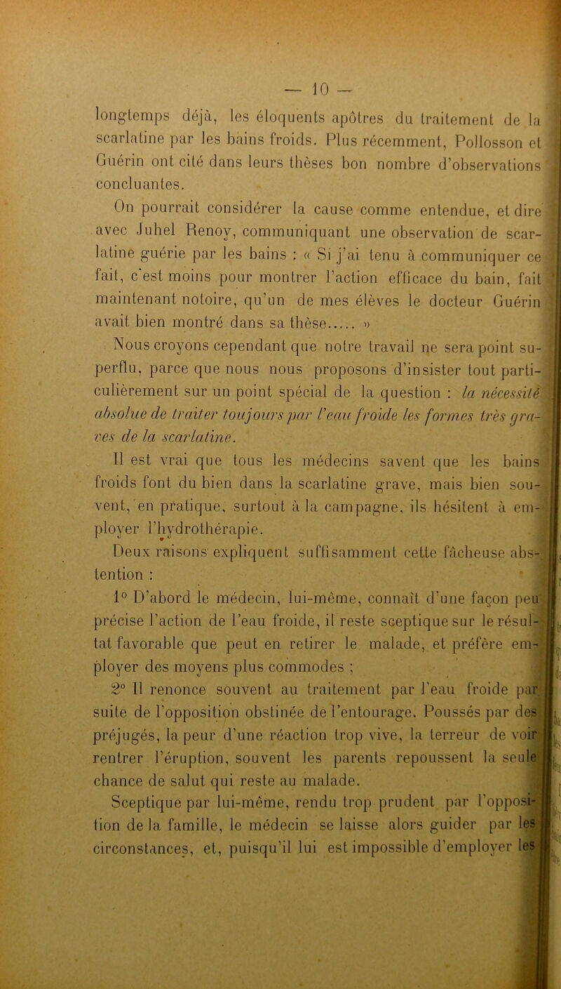 longtemps déjà, les éloquents apôtres du traitement de la scarlatine par les bains froids. Plus récemment, Pollosson et Guérin ont cité dans leurs thèses bon nombre d’observations concluantes. On pourrait considérer la cause comme entendue, et dire! avec Juhel Renoy, communiquant une observation de scar- latine guérie par les bains : « Si j’ai tenu à communiquer ce] fait, c'est moins pour montrer l’action efficace du bain, fait maintenant notoire, qu’un de mes élèves le docteur Guérin avait bien montré dans sa thèse » Nous croyons cependant que notre travail ne sera point su- perflu, parce que nous nous proposons d’insister tout parti- culièrement sur un point spécial de la question : la nécessité absolue de traiter toujours par Veau /roule les formes très gra- ves de la scarlatine. Il est vrai que tous les médecins savent que les bains froids font du bien dans la scarlatine grave, mais bien sou- vent, en pratique, surtout à la campagne, ils hésitent à em- ployer l’hydrothérapie. Deux raisons expliquent suffisamment cette fâcheuse abs- tention : 1° D'abord le médecin, lui-même, connaît d'une façon peu précise l’action de l’eau froide, il reste sceptique sur le résul- tat favorable que peut en retirer le malade, et préfère em- ployer des moyens plus commodes ; 2° 11 renonce souvent au traitement par l’eau froide par suite de l’opposition obstinée de l’entourage. Poussés par des préjugés, la peur d’une réaction trop vive, la terreur de voir rentrer l’éruption, souvent les parents repoussent la seule chance de salut qui reste au malade. Sceptique par lui-même, rendu trop prudent par l'opposi- tion de la famille, le médecin se laisse alors guider par les circonstances, et, puisqu’il lui est impossible d’employer les