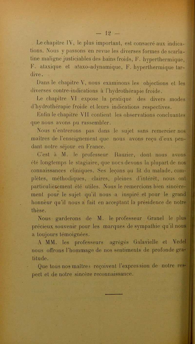. Le chapitre IV, le plus important, est consacré aux indica- tions. Nous y passons en revue les diverses formes descaria- tine maligne justiciables des bains froids, F. hyperthermique, F. ataxique et ataxo-adynamique, F. hyperthermique tar- dive. Dans le chapitre V, nous examinons les objections et les diverses contre-indications à l’hydrothérapie froide. Le chapitre VJ expose la pratique des divers modes d’hydrothérapie froide et leurs indications respectives. Enfin le chapitre A li contient les observations concluantes que nous avons pu rassembler. Nous n’entrerons pas dans le sujet sans remercier nos maîtres de l’enseignement que nous avons reçu d’eux pen- dant notre séjour en France. C’est à M. le professeur Rauzier, dont nous avons été longtemps le stagiaire, que nous devons la plupart de nos connaissances cliniques. Ses leçons au lit du malade, com- plètes, méthodiques, claires, pleines d'intérêt, nous ont particulièrement été utiles. Nous le remercions bien sincère- ment pour le sujet qu’il nous a inspiré et pour le grand honneur qu’il nous a fait en acceptant la présidence de notre thèse. Nous garderons de M. le professeur Granel le plus précieux souvenir pour les marques de sympathie qu'il nous a toujours témoignées. A MM. les professeurs agrégés Galavielle et Vedel nous offrons l’hommage de nos sentiments de profonde gra- titude. Que tous nos maîtres reçoivent l’expression de notre res- pect et de notre sincère reconnaissance.