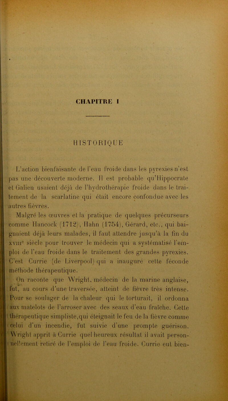 HISTORIQUE • • -. ■ L’action bienfaisante de l’eau froide dans les pyrexies n’est pas une découverte moderne. 11 est probable qu’Hippocrate et Galien usaient déjà de l’hydrothérapie froide dans le trai- tement de la scarlatine qui était encore confondue avec les autres fièvres. Malgré les œuvres et la pratique de quelques précurseurs comme Hancock (1712.), Hahn (1754), Gérard, etc., qui bai- gnaient déjà leurs malades, il faut attendre jusqu’à la fin du xvme siècle pour trouver le médecin qui a systématisé f em- ploi de l’eau froide dans le traitement des grandes pyrexies. C’est Currie (de Liverpool) qui a inauguré cette féconde méthode thérapeutique. On raconte que Wright, médecin de la marine anglaise, fut, au cours d’une traversée, atteint de fièvre très intense. Pour se soulager de la chaleur qui le torturait, il ordonna aux matelots de l’arroser avec des seaux d’eau fraîche. Cette thérapeutique simpliste,qui éteignait le feu de la fièvre comme celui d’un incendie, fut suivie d’une prompte guérison. Wright apprit à Currie quel heureux résultat il avait person- nellement retiré de l’emploi de l’eau froide. Currie eut bien-