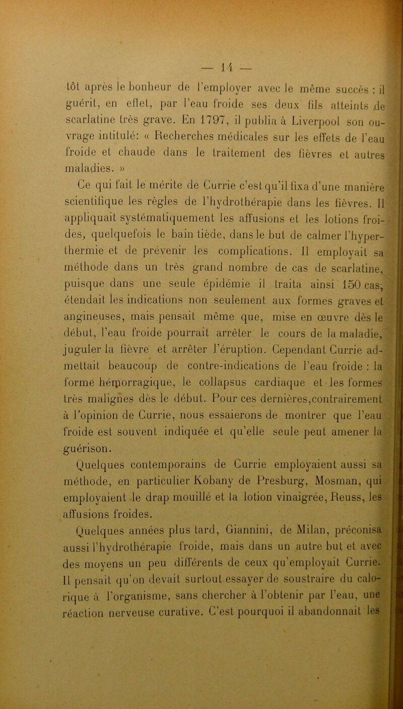 guérit, en effet, par l’eau froide ses deux fils atteints de scarlatine très grave. En 1797, il publia à Liverpool son ou- vrage intitulé: « Recherches médicales sur les effets de l’eau froide et chaude dans le traitement des fièvres et autres H maladies. » Ce qui fait le mérite de Currie c’est qu’il fixa d’une manière scientifique les règles de l’hydrothérapie dans les fièvres, il appliquait systématiquement les affusions et les lotions froi- des, quelquefois le bain tiède, dans le but de calmer l’hyper- thermie et de prévenir les complications. 11 employait sa méthode dans un très grand nombre de cas de scarlatine. puisque dans une seule épidémie il traita ainsi 150 cas, étendait les indications non seulement aux formes graves et angineuses, mais pensait même que, mise en œuvre dès le début, l’eau froide pourrait arrêter le cours de la maladie, juguler la fièvre et arrêter l’éruption. Cependant Currie ad- mettait beaucoup de contre-indications de l’eau froide : la forme hémorragique, le collapsus cardiaque et les formes très malignes dès le début. Pour ces dernières,contrairement à l’opinion de Currie, nous essaierons de montrer que l'eau froide est souvent indiquée et qu’elle seule peut amener la guérison. Quelques contemporains de Currie employaient aussi sa méthode, en particulier Kobany de Presburg, Mosman, qui employaient le drap mouillé et la lotion vinaigrée, Reuss, les affusions froides. Quelques années plus tard, Giannini, de Milan, préconisa aussi l’hydrothérapie froide, mais dans un autre but et avec des moyens un peu differents de ceux qu’employait Currie. R pensait qu’on devait surtout essayer de soustraire du calo- rique à l’organisme, sans chercher à l’obtenir par l’eau, une réaction nerveuse curative. C’est pourquoi il abandonnait les