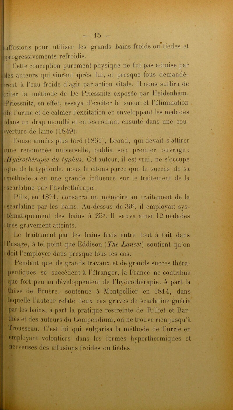 affusions pour utiliser les grands bains froids ou lièdes et progressivements refroidis. Cette conception purement physique ne fut pas admise par les auteurs qui vinrent après lui, et presque tous demandè- rent à l’eau froide d'agir par action vitale. 11 nous suffira de citer la méthode de De Priessnitz exposée par Heidenham. Priessnitz, en effet, essava d’exciter la sueur et l’élimination «j de l’urine et de calmer l’excitation en enveloppant les malades dans un drap mouillé et en les roulant ensuite dans une cou- verture de laine (1849). Douze années plus tard (1861), Brand, qui devait s’attirer une renommée universelle, publia son premier ouvrage: Hydrothérapie du typhus. Cet auteur, il est vrai, ne s’occupe que de la typhoïde, nous le citons parce que le succès de sa méthode a eu une grande influence sur le traitement de la -scarlatine par l’hydrothérapie. Piltz, en 1871, consacra un mémoire au traitement de la scarlatine par les bains. Au-dessus de 39°, il employait sys- tématiquement des bains à 25°. li sauva ainsi 12 malades très gravement atteints. Le traitement par les bains frais entre tout à fait dans l’usage, à tel point que Eddison (The Lancet) soutient qu’on doit l’employer dans presque tous les cas. Pendant que de grands travaux et de grands succès théra- peutiques se succèdent à l’étranger, la France ne contribue que fort peu au développement de l’hydrothérapie. A part la thèse de Bruère, soutenue à Montpellier en 1814, dans laquelle l’auteur relate deux cas graves de scarlatine guérie par les bains, à part la pratique restreinte de Rilliet et Bar- thès et des auteurs du Compendium, on ne trouve rien jusqu’à trousseau. C’est lui qui vulgarisa la méthode de Currie en employant volontiers dans les formes hyperthermiques et nerveuses des affusions froides ou Lièdes.