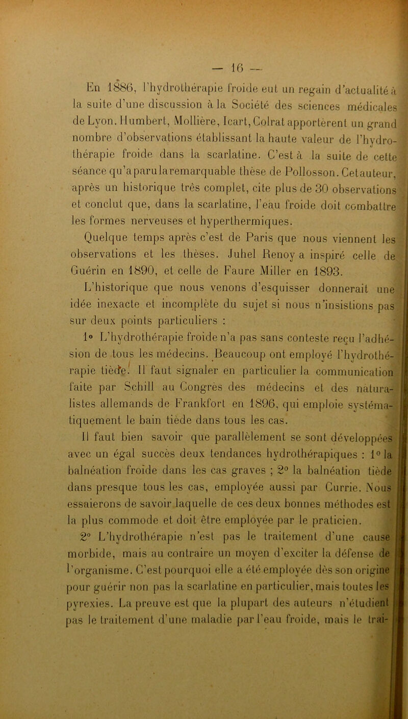 * En 1886, l’hydrothérapie froide eut un regain d’actualité à la suite d’une discussion à la Société des sciences médicales de Lyon. Humbert, Mollière, Icart, Colrat apportèrent un grand nombre d’observations établissant la haute valeur de l’hydro- thérapie froide dans la scarlatine. C’est à la suite de cette séance qu’aparularemarquable thèse de Pollosson. Cetauteur, après un historique très complet, cite plus de 30 observations et conclut que, dans la scarlatine, l’eau froide doit combattre les formes nerveuses et hyperthermiques. Quelque temps après c’est de Paris que nous viennent les observations et les thèses. Juhel Renoy a inspiré celle de Guérin en 1890, et celle de Faure Miller en 1893. L’historique que nous venons d’esquisser donnerait une idée inexacte et incomplète du sujet si nous n’insistions pas sur deux points particuliers : 1° L’hydrothérapie froide n’a pas sans conteste reçu l’adhé- sion de tous les médecins. Beaucoup ont employé l’hydrothé- rapie tiède! Il faut signaler en particulier la communication faite par Schill au Congrès des médecins et des natura- listes allemands de Frankfort en 1896, qui emploie systéma- tiquement le bain tiède dans tous les cas. Il faut bien savoir que parallèlement se sont développées avec un égal succès deux tendances hydrothérapiques : l°la balnéation froide dans les cas graves ; 2° la balnéation tiède dans presque tous les cas, employée aussi par Currie. Nous essaierons de savoir laquelle de ces deux bonnes méthodes est la plus commode et doit être employée par le praticien. 2° L’hydrothérapie n’est pas le traitement d’une cause morbide, mais au contraire un moyen d’exciter la défense de l’organisme. C’est pourquoi elle a été employée dès son origine pour guérir non pas la scarlatine en particulier, mais toutes les pyrexies. La preuve est que la plupart des auteurs n'étudient pas le traitement d’une maladie par l’eau froide, mais le Irai-